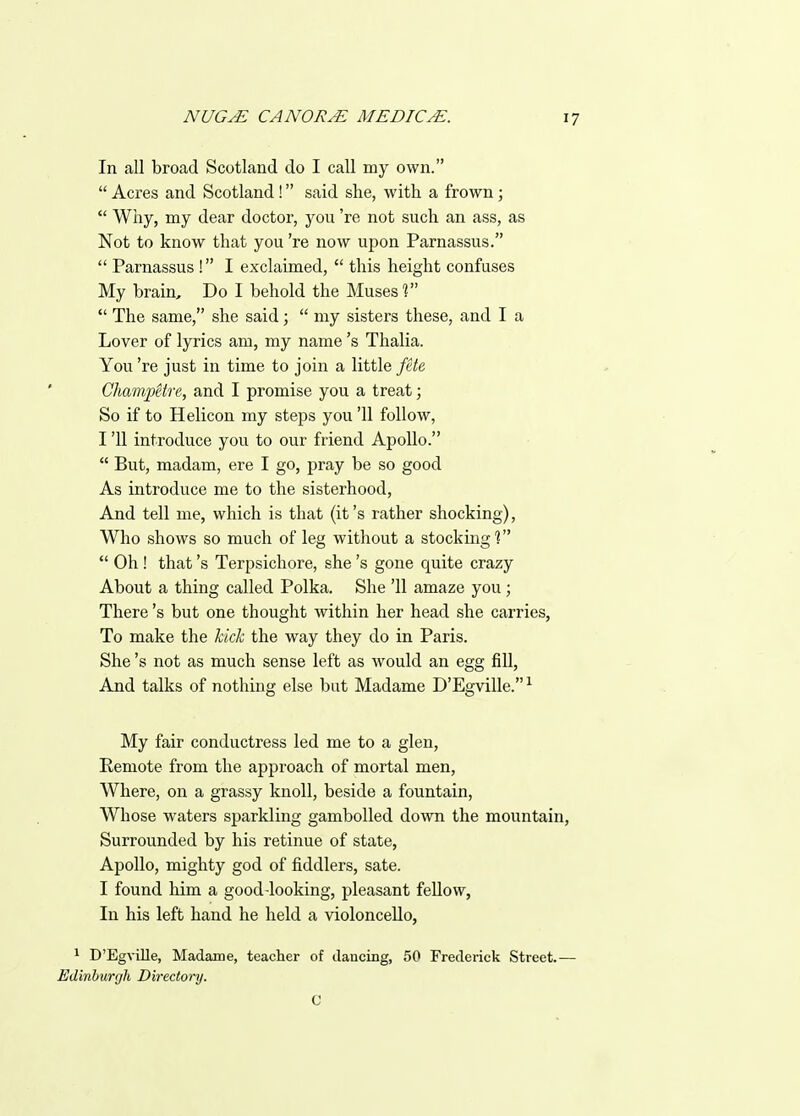 In all broad Scotland do I call my own.  Acres and Scotland! said she, with a frown;  Wiiy, my dear doctor, you 're not such an ass, as Not to know that you 're now upon Parnassus.  Parnassus ! I exclaimed,  this height confuses My brain. Do I behold the Muses %  The same, she said;  my sisters these, and I a Lover of lyrics am, my name's Thalia. You 're just in time to join a little jUe, Clmmpetre, and I promise you a treat; So if to Helicon my steps you '11 follow, I '11 introduce you to our friend Apollo.  But, madam, ere I go, pray be so good As introduce me to the sisterhood. And tell me, which is that (it's rather shocking), Who shows so much of leg without a stocking?  Oh ! that's Terpsichore, she's gone quite crazy About a thing called Polka. She '11 amaze you ; There's but one thought within her head she carries, To make the kick the way they do in Paris. She's not as much sense left as would an egg fill, And talks of nothing else but Madame D'Egville. ^ My fair conductress led me to a glen. Remote from the approach of mortal men, Where, on a grassy knoll, beside a fountain. Whose waters sparkling gambolled down the mountain, Surrounded by his retinue of state, Apollo, mighty god of fiddlers, sate. I found him a good-looking, pleasant fellow, In his left hand he held a violoncello, 1 D'Egville, Madame, teacher of dancing, 50 Frederick Street.— Edinburgh Directorrj. C