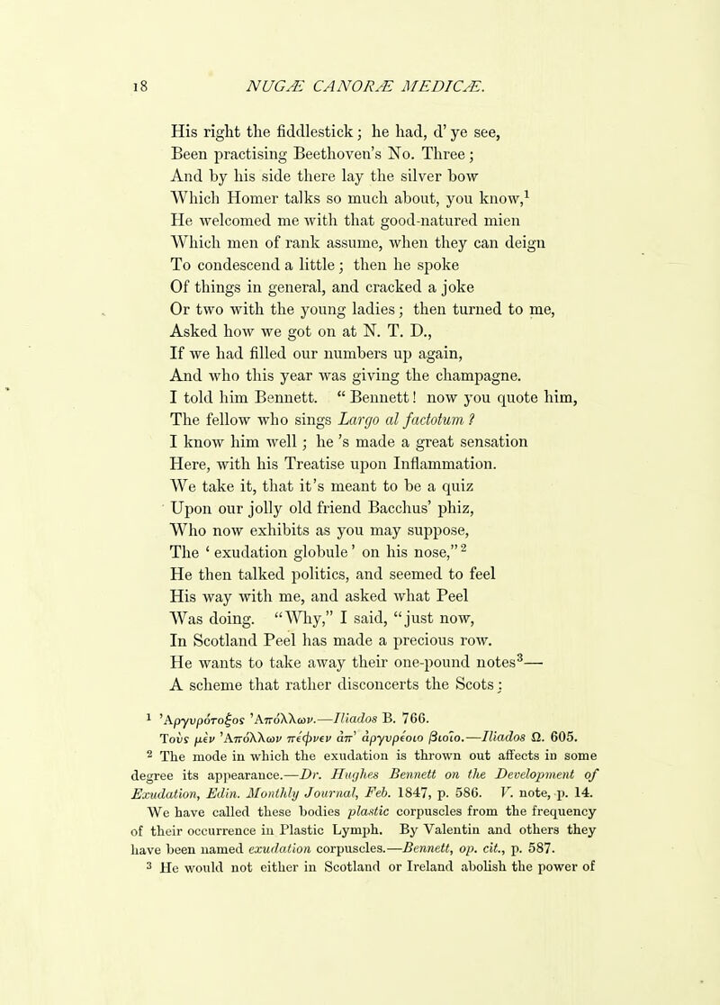 His right the fiddlestick; he had, d' ye see, Been practising Beethoven's No. Three; And by his side tliere lay the silver bow Which Homer talks so much about, you know,^ He welcomed me with that good-natured mien Which men of rank assume, when they can deign To condescend a little ; then he spoke Of things in general, and cracked a joke Or two with the young ladies; then turned to me. Asked how we got on at N. T. D., If we had filled our numbers up again. And Avho this year was giving the champagne. I told him Bennett.  Bennett! now you quote him, The fellow who sings Largo al factotum ? I know him well; he's made a great sensation Here, with his Treatise upon Inflammation. We take it, that it's meant to be a quiz ■ Upon our jolly old friend Bacchus' phiz. Who now exhibits as you may suppose, The ' exudation globule' on his nose, He then talked politics, and seemed to feel His way with me, and asked what Peel Was doing. Why, I said, just now. In Scotland Peel has made a precious row. He wants to take away their one-pound notes^— A scheme that rather disconcerts the Scots j 1 'ApyvpoTo^os 'A7rdXX(ai'.—lUados B. 766. Toiiy pkv 'ATroXXa)!/ ire^vev utt' apyvpeoio /3toto.—Iliados SI. 605. 2 The mode in whicli tlie exudation is thrown out aifects in some degree its ap]iearance.—Dr. Hughes Bennett on the Development of Exudation, Edln. Monthly Journal, Feb. 1847, p. 586. V. note, p. 14. We have called these bodies pla.itic corpuscles from the frequency of their occurrence in Plastic Lymph. By Valentin and others they have been named exudation corpuscles.—Bennett, op. cit., p. 587. 2 He would not either in Scotland or Ireland abolish the power of