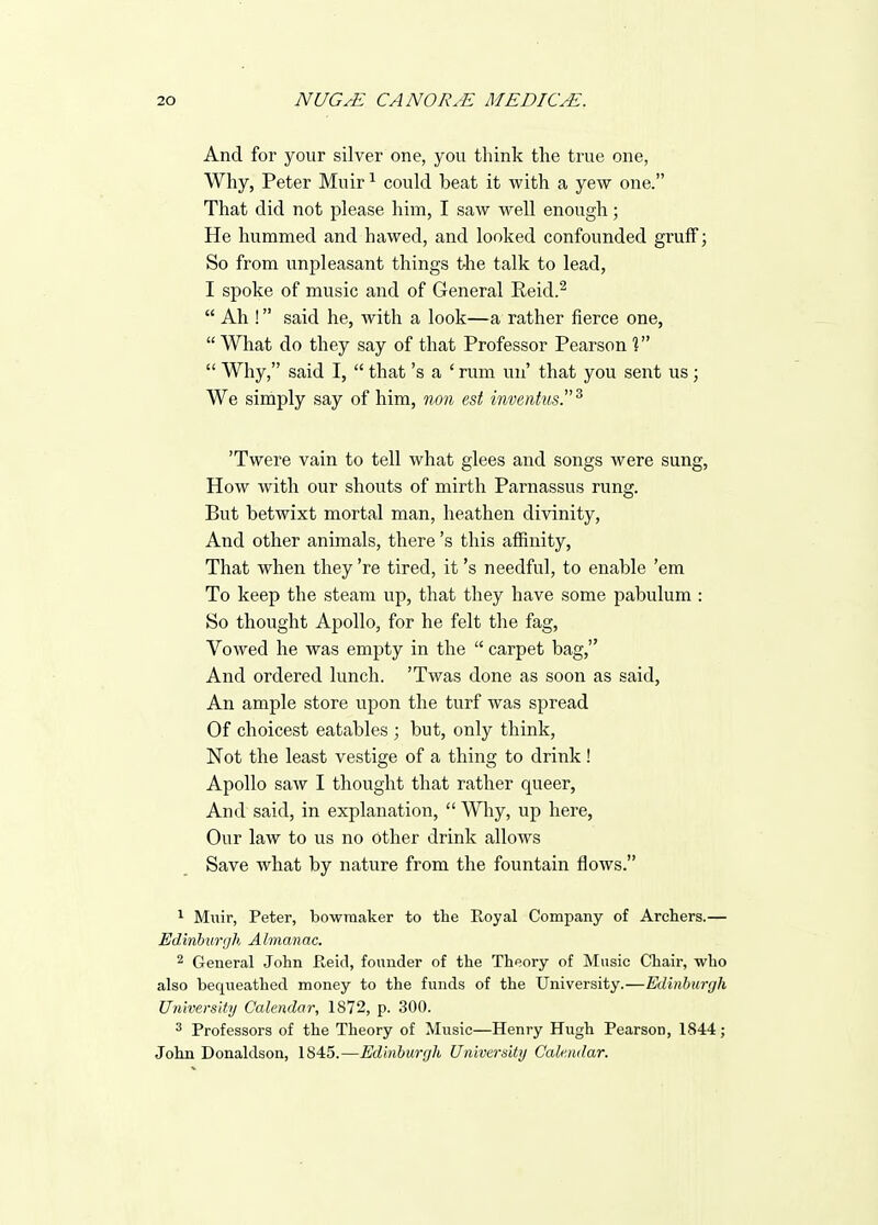 And for your silver one, you think the true one, Why, Peter Muir ^ could beat it with a yew one. That did not please him, I saw well enough; He hummed and hawed, and looked confounded gruff; So from unpleasant things the talk to lead, I spoke of music and of General Eeid.^  Ah ! said he, with a look—a rather fierce one, What do they say of that Professor Pearson V  Why, said I,  that's a ' rum un' that you sent us ; We simply say of him, non est inventus.^ 'Twere vain to tell what glees and songs were sung, How with our shouts of mirth Parnassus rung. But betwixt mortal man, heathen divinity. And other animals, there's this affinity. That when they 're tired, it's needful, to enable 'em To keep the steam up, that they have some pabulum : So thought Apollo, for he felt the fag. Vowed he was empty in the  carpet bag, And ordered lunch. 'Twas done as soon as said, An ample store upon the turf was spread Of choicest eatables ; but, only think, Not the least vestige of a thing to drink! Apollo saw I thought that rather queer. And said, in explanation,  Why, up here, Our law to us no other drink allows Save what by nature from the fountain flows. Miiir, Peter, bowraaker to the Royal Company of Archers.— Edinburgh A Imanac. 2 General John Raid, founder of the Theory of Music Chair, who also bequeathed money to the funds of the University.—Edinhurgh University Calendar, 1872, p. 300. 3 Professors of the Theory of Music—Henry Hugh Pearson, 1844; John Donaldson, 1845.—Edinburgh University Calendar.