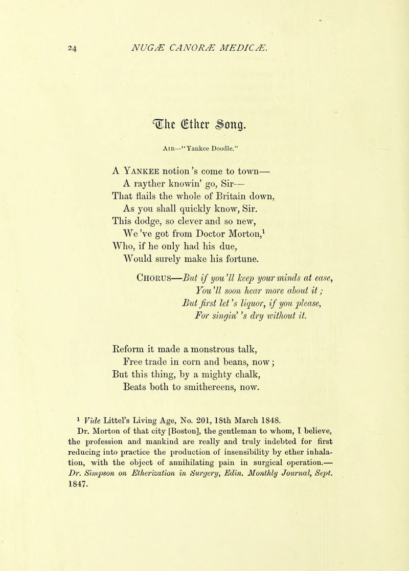 AiE—Yankee Doodle. A Yankee notion's come to town— A rayther knowin' go, Sir— That flails the whole of Britain down, As you shall quickly know, Sir. This dodge, so clever and so new, We've got from Doctor Morton,^ Who, if he only had his due. Would surely make his fortune. Chorus—But if you 'II keep your mbuls at ease, You 'II soon hear more about it ; But first let's liquor, if you please, For singin' 's dry without it. Reform it made a monstrous talk, Free trade in corn and beans, now; But this thing, by a mighty chalk. Beats both to smithereens, now. 1 Vide Littel's Living Age, No. 201, 18th March 1848. Dr. Morton of that city [Boston], the gentleman to whom, I believe, the profession and mankind are really and truly indebted for first reducing into practice the production of insensibihty by ether inhala- tion, with the object of annihilating pain in surgical operation.— Dr. Siinjison on Etherization in Hunjery, Edin. Monthly Journal, Sept. 1847.