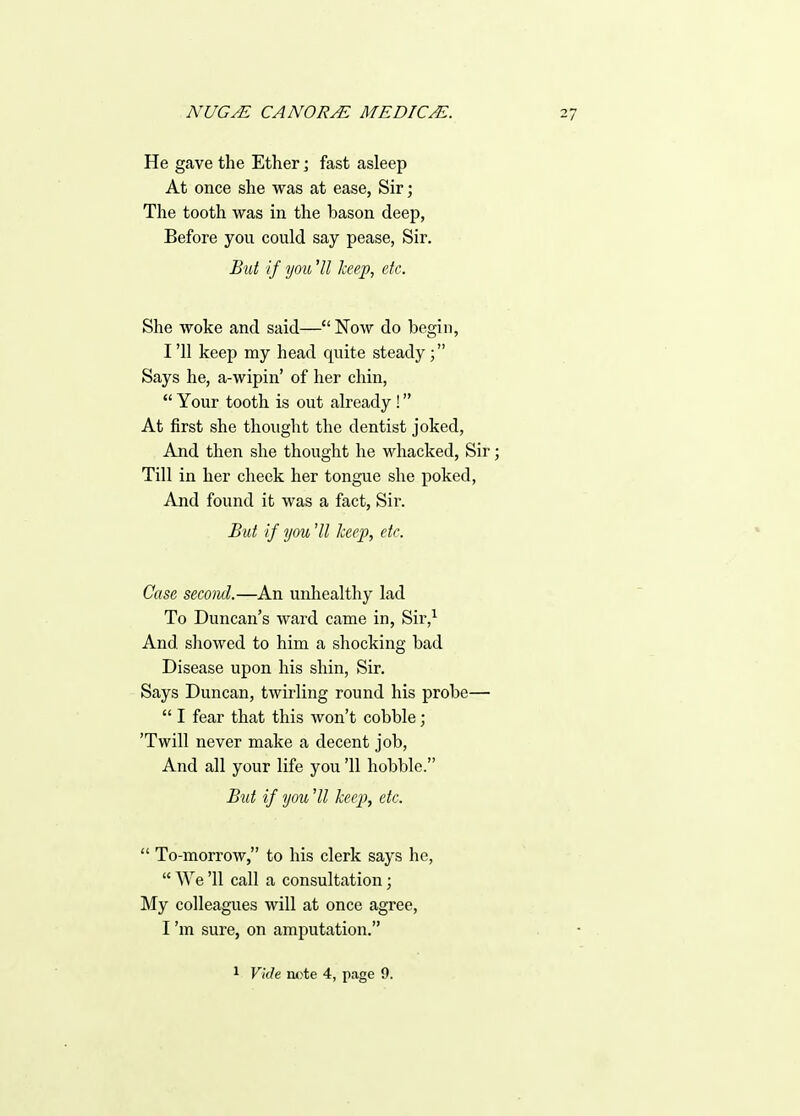 He gave the Ether; fast asleep At once she was at ease, Sir; The tooth was in the bason deep, Before you could say pease, Sir. But If you ^11 keep, etc. She woke and said— Now do begin, I '11 keep my head quite steady; Says he, a-wipin' of her chin,  Your tooth is out already! At first she thought the dentist joked, And then she thought he whacked, Sir; Till in her cheek her tongue she poked. And found it was a fact, Sir. But if you 'II keep, etc. Case second.—An unhealthy lad To Duncan's ward came in, Sir,^ And showed to him a shocking bad Disease upon his shin, Sir. Says Duncan, twirling round his probe—•  I fear that this won't cobble; 'Twill never make a decent job, And all your life you '11 hobble. But if you 'II keep, etc.  To-morrow, to his clerk says he,  We '11 call a consultation; My colleagues will at once agree, I'm sure, on amputation. 1 Vkh note 4, page 0.