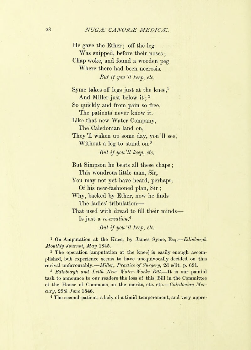 He gave the Ether; off the leg Was snipped, before their noses; Chap woke, and found a wooden peg Where there had been necrosis. But if you 'II keep, etc. Syme takes off legs just at the knee,^ And Miller just below it; ^ So quickly and from pain so free, The patients never know it. Like that new Water Company, The Caledonian land on, They '11 waken up some day, you '11 see. Without a leg to stand on.^ But if you HI keep, etc. But Simpson he beats all these chaps; This wondrous little man, Sir, You may not yet have heard, perhaps, Of his new-fashioned plan, Sir ; Why, backed by Ether, now he finds The ladies' tribulation— That used with dread to fill their minds— Is just a re-creation.'^ But if you 'II keep, etc. ^ On Amputation at the Knee, by James Syrae, Esq.—Edinhurgh Monthly Journal, May 1845. 2 The operation [amputation at the knee] is easily enough accom- plished, but experience seems to have unequivocally decided on this revival unfavourably.—Miller, Practice, of Surgery, 2d edit. p. 691. ^ Edinburgh and Leith New Water- iVorks Bill.—It is our painful task to announce to our readers the loss of this Bill in the Committee of the House of Commons on the merits, etc. etc.—Caledonian Mer- cury, 29th June 1846. ■' The second patient, a lady of a timid temperament, and very apjire-