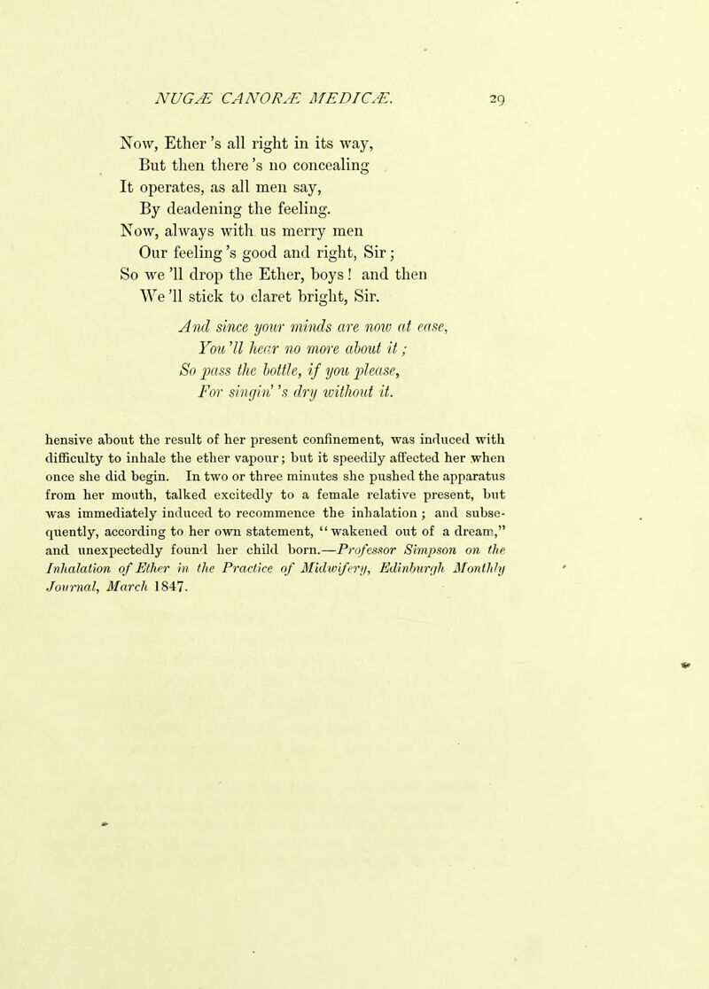 Now, Ether's all right in its way, But then there's no concealing It operates, as all men say, By deadening the feeling. Now, always with us merry men Our feeling's good and right, Sir; So we '11 drop the Ether, boys! and then We '11 stick to claret bright. Sir. And since your minds are now at ease, You 'U hear no mm-e about it; So pass the bottle, if yo^i j)leasp, For singin' 's dry without it. hensive about the result of her present confinement, was induced with difficulty to inhale the ether vapour; but it speedily affected her when once she did begin. In two or three minutes she pushed the apparatus from her mouth, talked excitedly to a female relative present, but was immediately induced to recommence the inhalation ; and subse- quently, according to her own statement, wakened out of a dream, and unexpectedly found her child born.—Professor Simpson on the Inhalation of Ether in the Practice of Midwifery, Edinburgh Monthly Journal, March 1847.