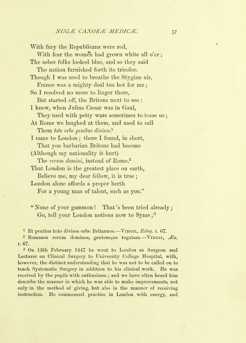 With fury tlie Republicans were red, With fear tlie womeii had grown white all o'er; The sober folks looked blue, and so they said The nation furnished forth its tricolor. Though I was used to breathe the Stygian air, France was a mighty deal too hot for me; So I resolved no more to linger there. But started off, the Britons next to see : I knew, when Julius Csesav was in Gaul, They used with petty wars sometimes to tease us; At Rome we laughed at them, and used to call Them Mo orbe penitus divisos} I came to London; there I found, in short, That you barbarian Britons had become (Although my nationality it hurt) The rerum domini, instead of Eome.^ That London is the greatest place on earth, Believe me, my dear fellow, it is true ; Loudon alone affords a proper berth For a young man of talent, such as you.  None of your gammon ! That's been tried already; Go, tell your London notions now to Syme;^ 1 Et penitus toto divisos orbe Britannos.—Virgil, Eclog. i. 67. 2 Eomanos remm dominos, geutemque togatam.—Virgil, jEn. I. 67. ^ On 13tli February 1847 be went to London as Surgeon and Lecturer on Clinical Surgery to University College Hospital, witb, however, the distinct understanding that he was not to be called on to teach Systematic Surgery in addition to his clinical work. He was received by the pupils with enthusiasm ; and we have often heard him describe the manner in which he was able to make improvements, not only in the method of giving, but also in the manner of receiving instruction. He commenced practice in London with energy, and