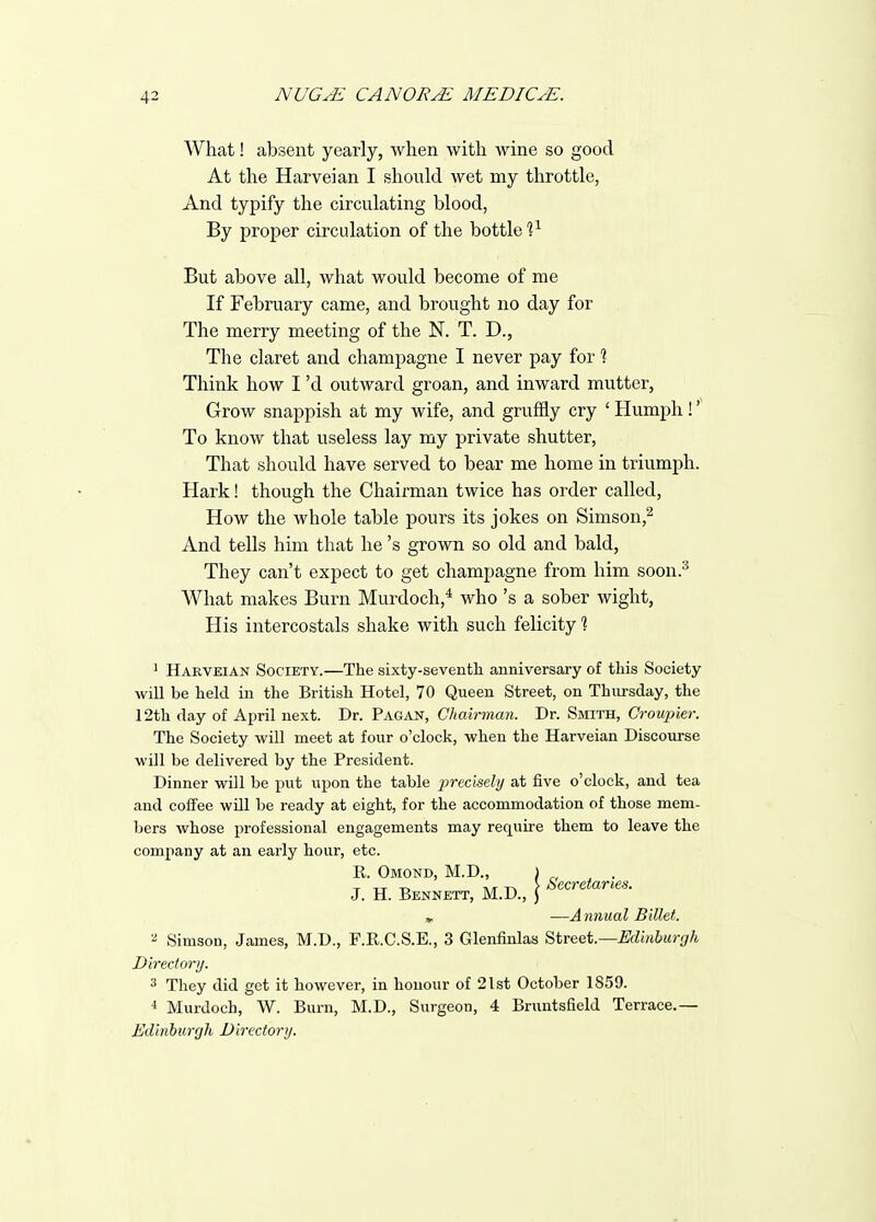 What! absent yearly, when with wine so good At the Harveian I should wet my throttle, And typify the circulating blood, By proper circulation of the bottle?^ But above all, what would become of me If February came, and brought no day for The merry meeting of the N. T. D., The claret and champagne I never pay for % Think how I'd outward groan, and inward mutter, Grow snappish at my wife, and gruffly cry ' Humph ! To know that useless lay my private shutter, That should have served to bear me home in triumph. Hark! though the Chairman twice has order called, How the whole table pours its jokes on Simson,^ And tells him that he's grown so old and bald, They can't expect to get champagne from him soon.^ What makes Burn Murdoch,* who's a sober wight, His intercostals shake with such felicity % ' Harveian Society.—The sixty-seventh anniversary of this Society will be held in the British Hotel, 70 Queen Street, on Thursday, the 12th day of April next. Dr. Pagan, Chairman. Dr. Smith, Croupier. The Society will meet at four o'clock, when the Harveian Discourse will be delivered by the President. Dinner will be put upon the table i^recmly at five o'clock, and tea and coffee will be ready at eight, for the accommodation of those mem- bers whose professional engagements may require them to leave the company at an early hour, etc. R. Omond, M.D., ) , ^ . T TT T> AT ^ Secretaries. J. H. Bennett, M.D., j » —A nnual Billet. Simson, James, M.D., F.R.C.S.E., 3 Glenfinlas Street—Edinburgh Directori/. 3 They did get it however, in honour of 21st October 1859. * Murdoch, W. Burn, M.D., Surgeon, 4 Bruntsfield Terrace.— Edinburgh Directori/.