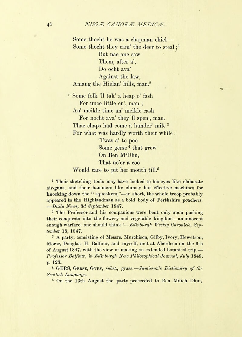 Some thoclit he was a chapman chiel— Some thocht they cam' the deer to steal ; ^ But nae ane saw Them, after a', Do ocht ava' Against the law, Amang the Hielan' hills, man.^  Some folk '11 tak' a heap o' fash For unco little en', man ; An' meikle time an' meikle cash For nocht ava' they '11 spen', man. Thae chaps had come a hunder' mile ^ For what was hardly worth their while : 'Twas a' to poo Some gerse * that grew On Ben M'Dhu, That ne'er a coo Would care to pit her mouth till.^ ^ Their sketching tools may have looked to his eyes like elaborate air-guns, and their hammers like clumsy but effective machines for knocking down the  squeakers,—in short, the whole troop probably appeared to the Highlandman as a bold body of Perthshire poachers. —Daily News, 3d September 1847. 2 The Professor and his companions were bent only u^pon pushing their conquests into the flowery and vegetable kingdom—an innocent enough warfare, one should think !—Edinburgh Weekly Chronicle, Sep- tember 18, 1847. ^ A party, consisting of Messrs. Murchison, Gilby, Ivory, Hewetson, Morse, Douglas, H. Balfour, and myself, met at Aberdeen on the 6th of August 1847, with the view of making an extended botanical trip.— Professor Balfour, in Edinburgh Netv Philosophical Journal, July 1848, p. 123. * GERS, Geese, Gyrs, subst., grass.—Jamieson^s Dictionary of the Scottish Langtiage. * On the 13th August the party proceeded to Ben Muich Dhui,