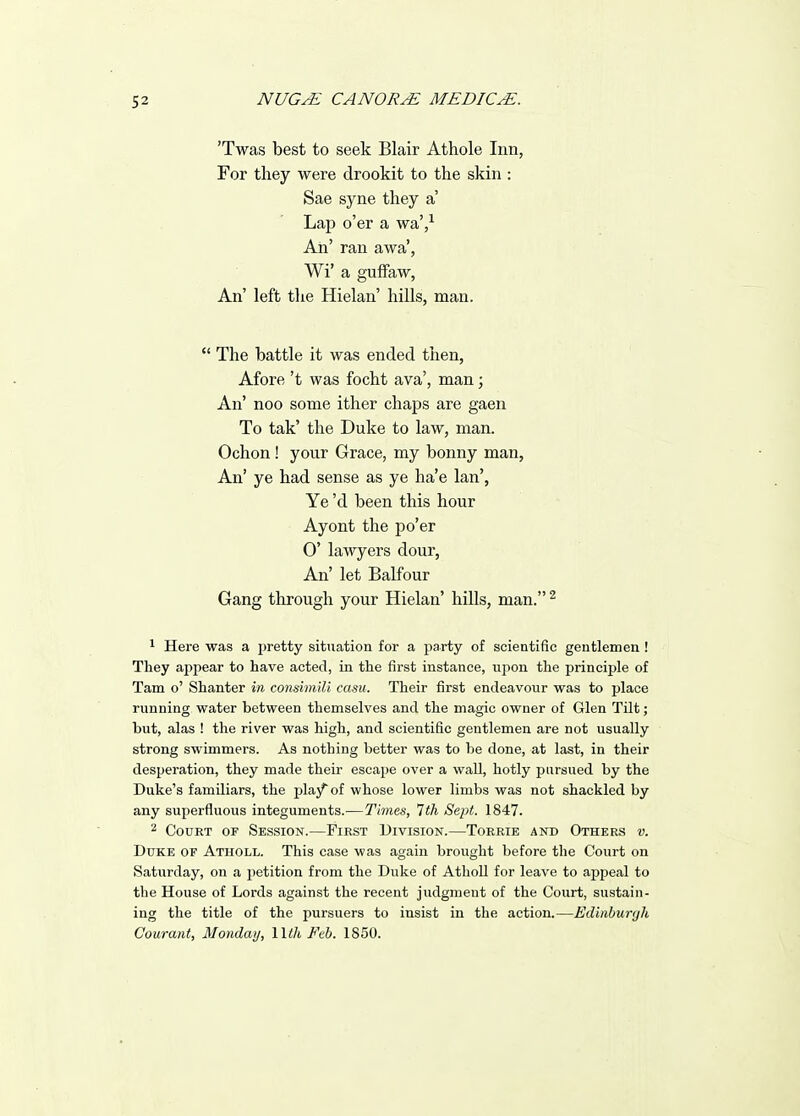 'Twas best to seek Blair Athole Inn, For they were drookit to the skin : Sae syne they a' Lap o'er a waV Ah' ran awa', Wi' a guifaw, An' left the Hielan' hills, man.  The battle it was ended then, Afore't was focht ava', man; An' noo some ither chaps are gaen To tak' the Duke to law, man. Ochon ! your Grace, my bonny man, An' ye had sense as ye ha'e Ian', Ye'd been this hour Ayont the po'er 0' lawyers dour. An' let Balfour Gang through your Hielan' hills, man. ^ 1 Here was a pretty situation for a jjarty of scientific gentlemen ! They appear to have acted, in the first instance, upon the principle of Tarn o' Shanter m consimili casu. Their first endeavour was to place running water between themselves and the magic owner of Glen Tilt; but, alas ! the river was high, and scientific gentlemen are not usually strong swimmers. As nothing better was to be done, at last, in their desperation, they made their escape over a wall, hotly pursued by the Duke's familiars, the play of whose lower limbs was not shackled by any superfluous integuments.—Times, Tth Sept. 1847. 2 Court of Session.—First Division.—Torrie and Others v. Duke of Atholl. This case was again brought before the Court on Saturday, on a petition from the Duke of AthoU for leave to appeal to the House of Lords against the recent judgment of the Court, sustain- ing the title of the pursuers to insist in the action.—Edinbur<jh Courant, Monday, Wth Feb. 1850.