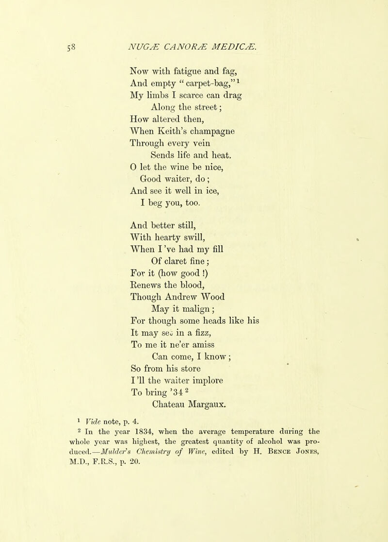 Now with fatigue and fag, And empty carpet-bag,^ My limbs I scarce can drag Along the street; How altered then, When Keith's champagne Through every vein Sends life and heat. 0 let the wine be nice, Good waiter, do; And see it well in ice, I beg you, too. And better still. With hearty swill, When I 've had my fill Of claret fine; For it (how good !) Eenews the blood, Though Andrew Wood May it malign; For though some heads like his It may seo in a fizz, To me it ne'er amiss Can come, I know; So from his store 1 '11 the waiter implore To bring '34 ^ Chateau Margaux. 1 Vide note, p. 4. 2 In the year 1834, when the average temperature during the whole year was highest, the greatest quantity of alcohol was pro- duced.—Mulder's Chemistry of Wine, edited by H. Benck Jones, M.D., F.R.S., p. 20.