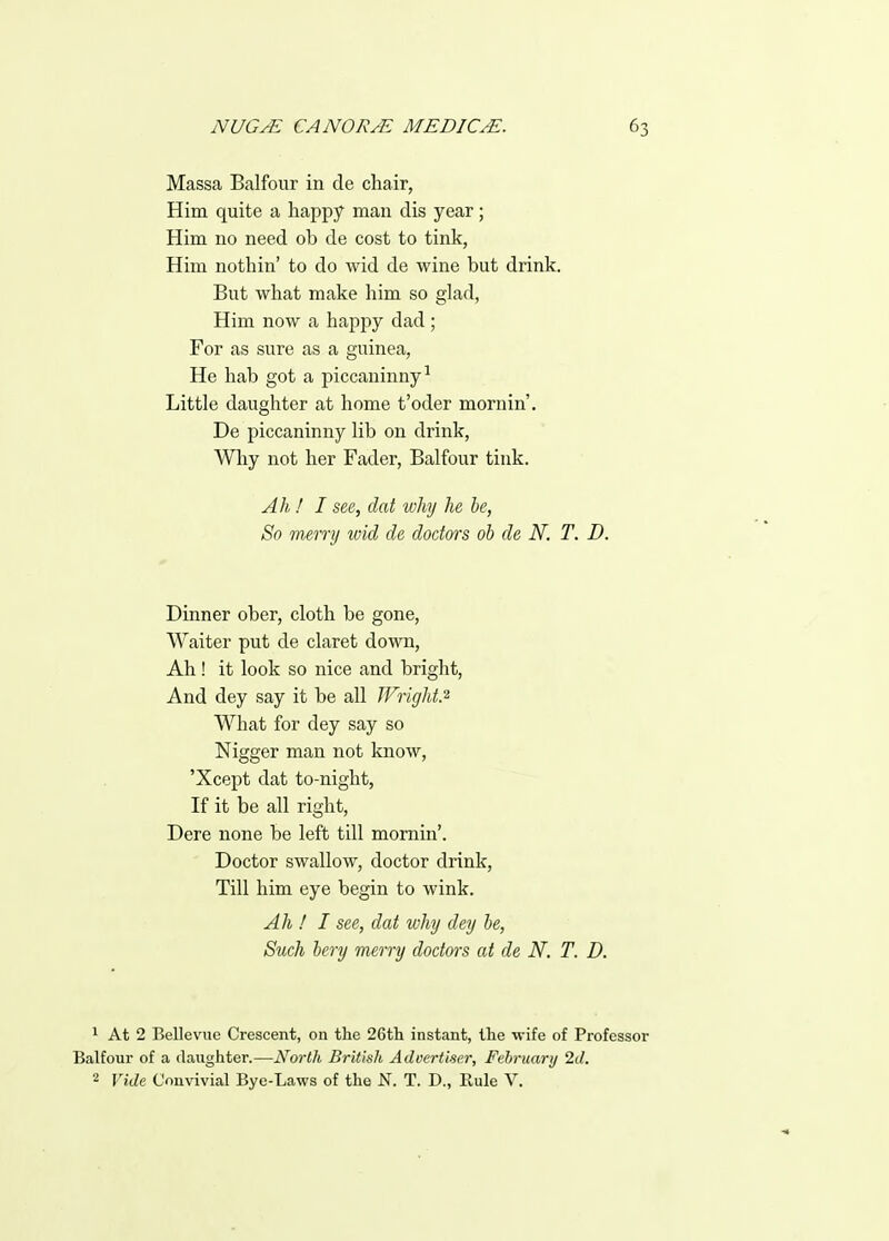 Massa Balfour in de chair, Him quite a happy man dis year; Him no need ob de cost to tink, Him nothin' to do wid de wine but drink. But what make him so glad, Him now a happy dad ; For as sure as a guinea, He hab got a piccaninny-' Little daughter at home t'oder mornin'. De piccaninny lib on drink, Wliy not her Fader, Balfour tink. Ah! I see, dat why he he, So merry wid de doctors ob de N. T. D. Dinner ober, cloth be gone, Waiter put de claret down. Ah! it look so nice and bright, And dey say it be all JFright.'^ What for dey say so Nigger man not know, 'Xcept dat to-night, If it be all right, Dere none be left till momin'. Doctor swallow, doctor drink, Till him eye begin to wink. Ah ! I see, dat why dey he, Such hery merry doctors at de N. T. D. 1 At 2 Bellevue Crescent, on the 26th instant, the •wife of Professor Balfour of a daughter.—North British Advertiser, February 2d. 2 Vide Convivial Bye-Laws of the N. T. D., Rule V.