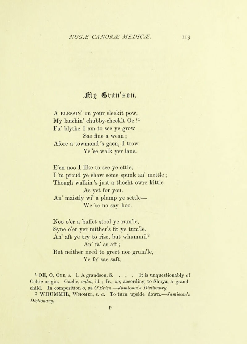 A blessin' on your sleekit pow, My lauchin' chubby-cheekit Oe !^ Fu' blythe I am to see ye grow Sae fine a wean ; Afore a towmond's gaen, 1 trow Ye 'se walk yer lane. E'en noo I like to see ye ettle, I'm proud ye shaw some spunk an' mettle; Though walkin's just a thocht oOTe kittle As yet for you. An' maistly wi' a plump ye settle— We 'se no say hoo. Noo o'er a buffet stool ye rum'Ie, Syne o'er yer mither's fit ye tum'le. An' aft ye try to rise, but whummil^ An' fa' as aft; But neither need to greet nor grum'le, Ye fa' sae saft. ' OE, 0, Oye, s. 1. A grandson, S. . . . It is unquestionably of Celtic origin. Gaelic, ogha, id.; Ir., xia, according to Shuya, a grand- child. In composition 0, as O^Brien.—Jamiesoii's Dictionary. ^ WHUMMIL, Whomel, v. a. To turn upside down.—Jamieson^s Dictioiianj. P