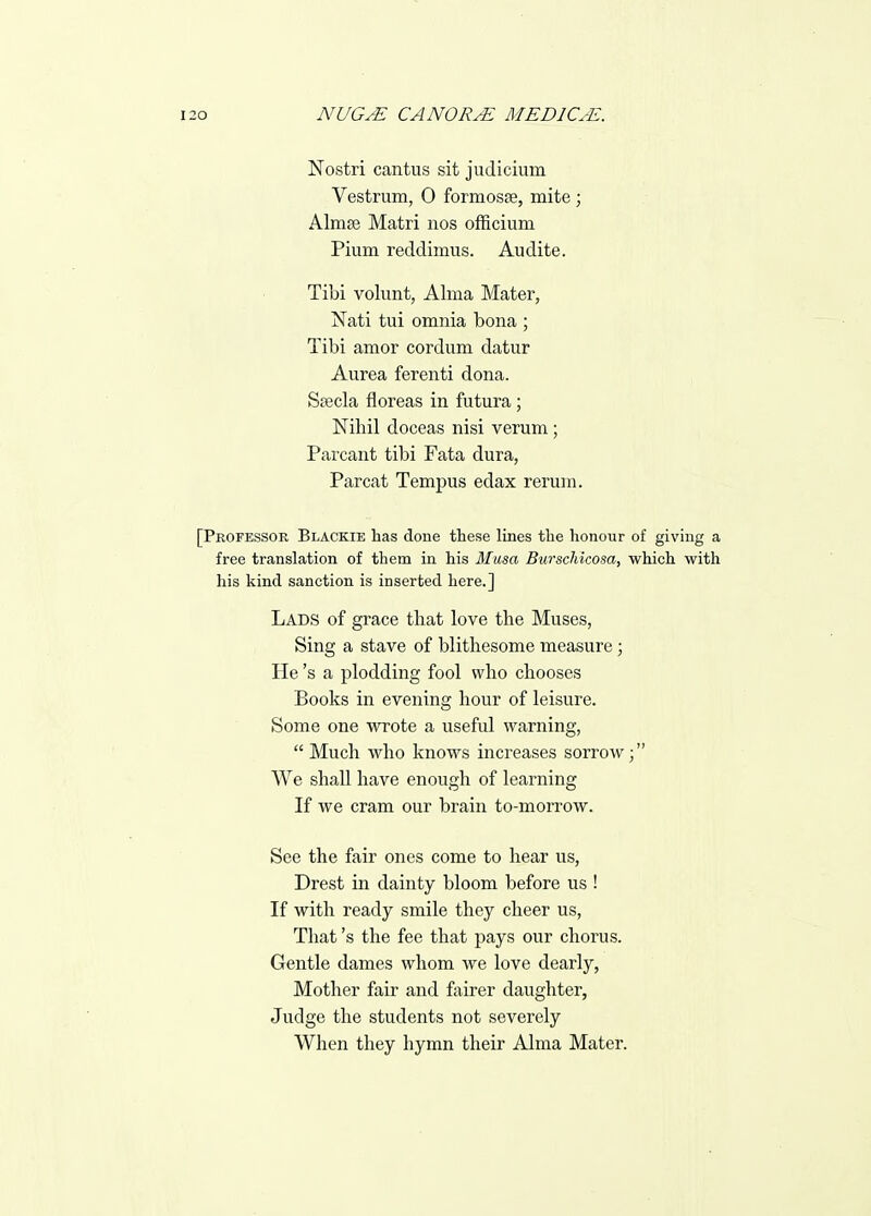Nostri cantus sit judicium Vestrum, 0 formosEe, mite; Almse Matri nos ofRcium Pium reddimus. Audita. Tibi volunt, Alma Mater, Nati tui omnia bona ; Tibi amor cordum datur Aurea ferenti dona. Sa3cla floreas in futura; Nihil doceas nisi varum; Parcant tibi Fata dura, Parcat Tempus edax rerum. [Professor Blackie has done these lines the honour of giving a free translation of them in his Musa Burschicosa, which with his kind sanction is inserted here.] Lads of grace that love the Muses, Sing a stave of blithesome measure; He's a plodding fool who chooses Books in evening hour of leisure. Some one wrote a useful warning,  Much who knows increases sorrow; We shall have enough of learning If we cram our brain to-morrow. See the fair ones come to hear us, Drest in dainty bloom before us ! If with ready smile they cheer us, That's the fee that pays our chorus. Gentle dames whom we love dearly, Mother fair and fairer daughter, Judge the students not severely When they hymn their Alma Mater.