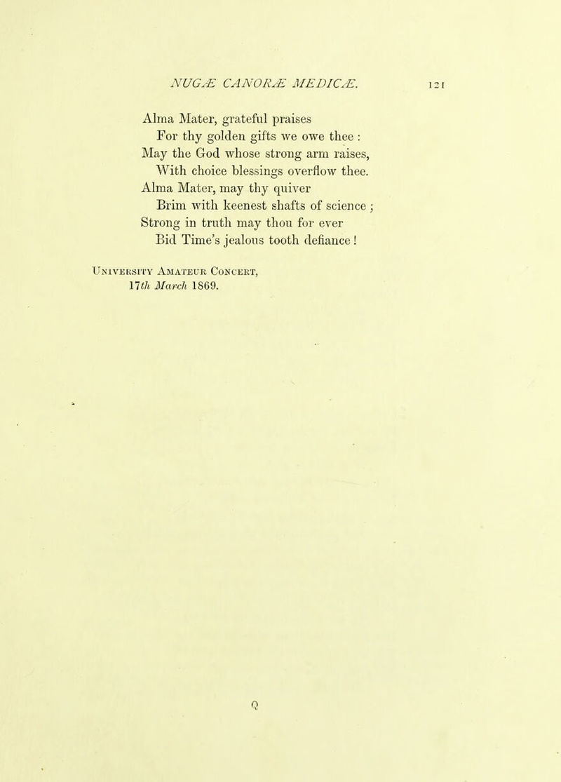 Alma Mater, grateful praises For thy golden gifts we owe thee : May the God whose strong arm raises, With choice blessings overflow thee. Alma Mater, may thy quiver Brim with keenest shafts of science ; Strong in truth may thou for ever Bid Time's jealous tooth defiance! IJNivEKsri'Y Amateur Concert, nth March 1869.