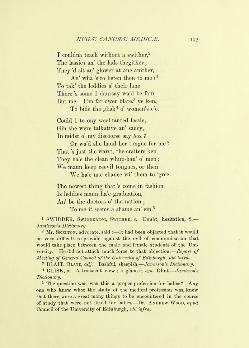 I couldna teach without a swither,^ The lassies an' the lads thegither; They'd sit an' glower at ane anither, An' wha's to listen then to me % ^ To tak' the leddies a' their lane There's some I daursay wa'd be fain, But me—I'm far ower blate,^ ye ken, To bide the giisk* 0' women's e'e. Could I to ony weel-faured lassie, Gin she were talkative an' saucy, In midst o' my discoorse say tace ? Or wa'd she hand her tongue for me 1 That's just the warst, the craiters ken They ha'e the clean whup-han' 0' men; We maun keep ceevil tongues, or then We ha'e nae chance wi' them to 'gree. The newest thing that's come in fashion Is leddies maun ha'e graduation, An' be the doctors o' the nation ; To me it seems a shame an' sin.^ 1 SWIDDER, SwiDDERiNG, SwiTHER, s. Doubt, hesitation, S.— Jnmieson's Dictionary. ^ Mr. Skelton, advocate, said :—It had been objected that it would be very difficult to provide against the evil of communication that would take place between the male and female students of the Uni- versity. He did not attach much force to that objection.—Report of Meeting of General Council of the Universitij of Edinburgh, nhi infra. ^ BLAIT, Blate, adj. Bashful, sheepish.—Jamlesoii's Dictionary. * GLISK, s. A transient view ; a glance ; sijn. Glint.—Jamieson's Dictionary. * The question was, was this a proper profession for ladies ? Any one who knew what the study of the medical profession was, Icnew that there were a great many things to be encountered in the course of study that were not fitted for ladies.—Dr. Andrew Wood, apud Council of the University of Edinburgh, uhi infra.