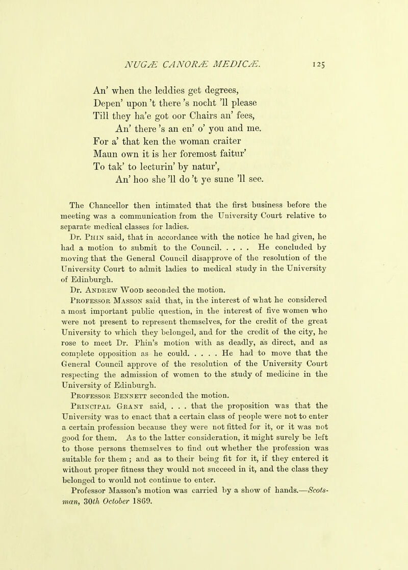 An' when the leddies get degrees, Depen' upon't there's nocht '11 please Till they ha'e got oor Chairs an' fees, An' there's an en' 0' you and me. For a' that ken the woman craiter Maun own it is her foremost faitur' To tak' to lectiirin' by natur', An' hoo she '11 do't ye sune '11 see. The Chancellor then intimated that the first business before the meeting was a communication from the University Court relative to separate medical classes for ladies. Dr. Phin said, that in accordance with the notice he had given, he had a motion to submit to the Council He concluded by- moving that the General Council disapprove of the resolution of the University Court to admit ladies to medical study in the University of Edinburgh. Dr. Andrew Wood seconded the motion. Professor Masson said that, in the interest of what he considered a most important public question, in the interest of five women who were not present to represent themselves, for the credit of the great University to which they belonged, and for the credit of the city, he rose to meet Dr. Phin's motion with as deadly, as direct, and as complete opposition as he could He had to move that the General Council approve of the resolution of the University Court respecting the admission of women to the study of medicine in the University of Edinburgh. Professor Bennett seconded the motion. Principal Grant said, . . . that the proposition was that the University was to enact that a certain class of people were not to enter a certain profession because they were not fitted for it, or it was not good for them. As to the latter consideration, it might surely be left to those persons themselves to find out whether the profession was suitable for them ; and as to their being fit for it, if they entered it without proper fitness they would not succeed in it, and the class they belonged to would not continue to enter. Professor Masson's motion was carried by a show of hands.—Scots- man, 30th October 1869.