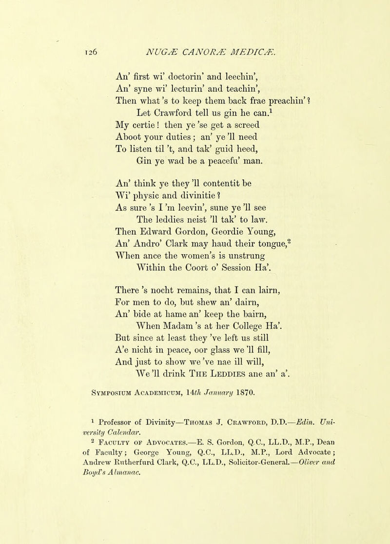An' first wi' doctorin' and leecliin', An' syne wi' lecturin' and teacliin', Tiien what's to keep tliem back frae preacliin' % Let Crawford tell us gin he can.'^ My certie ! then ye 'se get a screed Aboot your duties; an' ye '11 need To listen til't, and tak' guid heed, Gin ye wad be a peacefu' man. An' think ye they '11 contentit be Wi' physic and divinitie % As sure's I'm leevin', sune ye '11 see The leddies neist '11 tak' to law. Then Edward Gordon, Geordie Young, An' Andro' Clark may haud their tongue,^ When ance the women's is unstrung Within the Coort o' Session Ha'. There's nocht remains, that I can lairn, For men to do, but shew an' dairn, An' bide at hame an' keep the bairn. When Madam's at her College Ha'. But since at least they've left us still A'e nicht in peace, oor glass we 11 fill, And just to show we've nae ill will, We '11 drink The Leddies ane an' a'. Symposium Academicum, 14</i January 1870. 1 Professor of Divinity—Thomas J. Crawford, D.D.—Ed'in. Uni- versUij Calendar. 2 Faculty of Advocates.—E. S. Gordon, Q.C., LL.D., M.P., Dean of Faculty; George Young, Q.C., LL.D., M.P., Lord Advocate; Andrew Rutherfurd Clark, Q.C., LL.D., Solicitor-General.—Oliver and Boyd's Almanac.