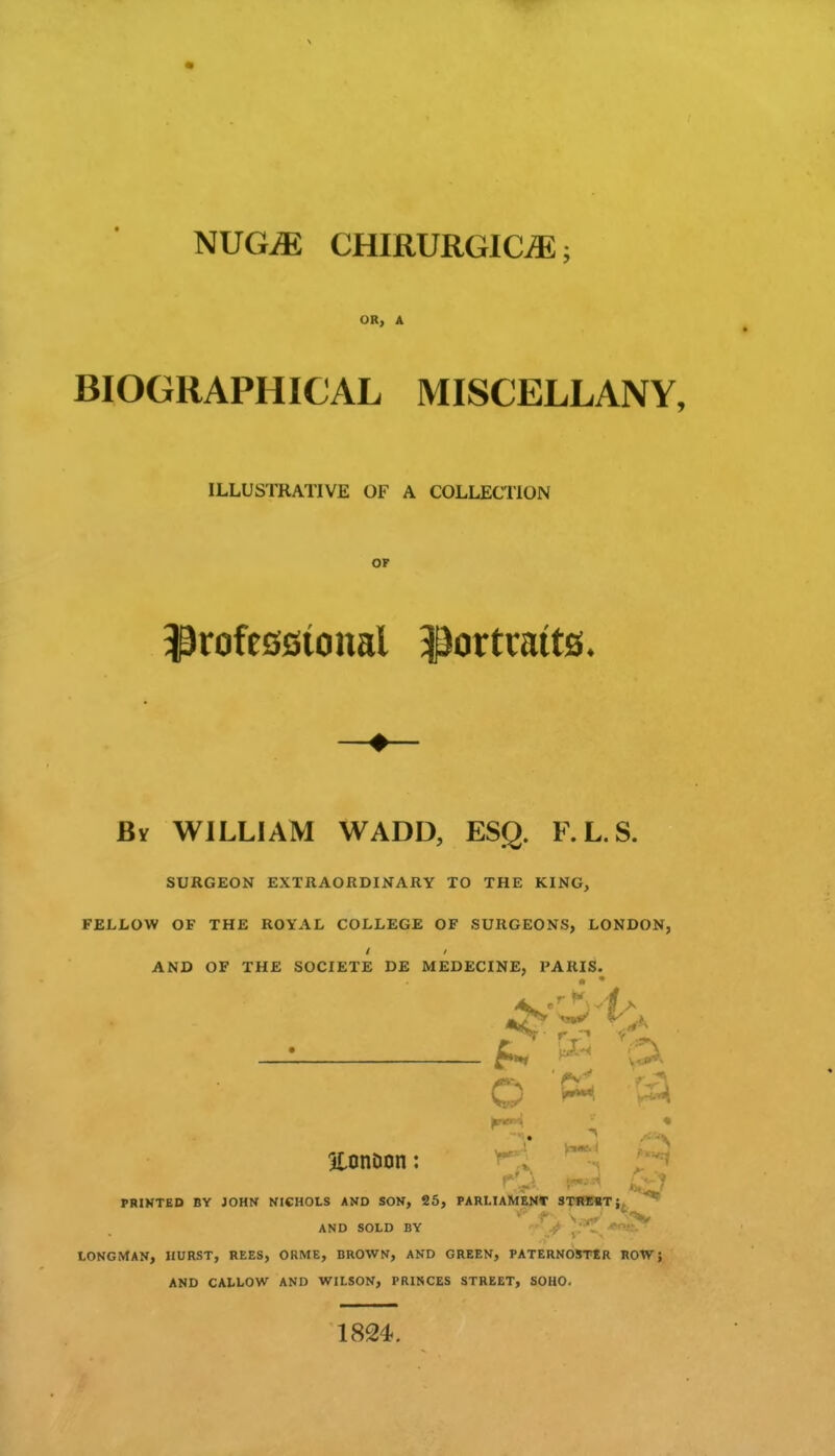 NUG^ CHIRURGICiE; OR, A BIOGRAPHICAL MISCELLANY, ILLUSTRATIVE OF A COLLECriON OF ^rofeöötonal ^ortmits* By WILLIAM WADD, ESQ. F.L.S. SURGEON EXTRAORDINARY TO THE KING, FELLOW OF THE ROYAL COLLEGE OF SURGEONS, LONDON, AND OF THE SOCIETE DE MEDECINE, PARIS. — ^ ^-^ p< atonDon: rl* PRINTED BY JOHN NICHOLS AND SON, 25, PARLIAMENT STfiOnT;. ^ AND SOLD BY ^i^ LONGMAN, HURST, REES, ORME, BROWN, AND GREEN, PATERNOSTtR ROW J AND CALLOW AND WILSON, PRINCES STREET, SOHO. 1824.