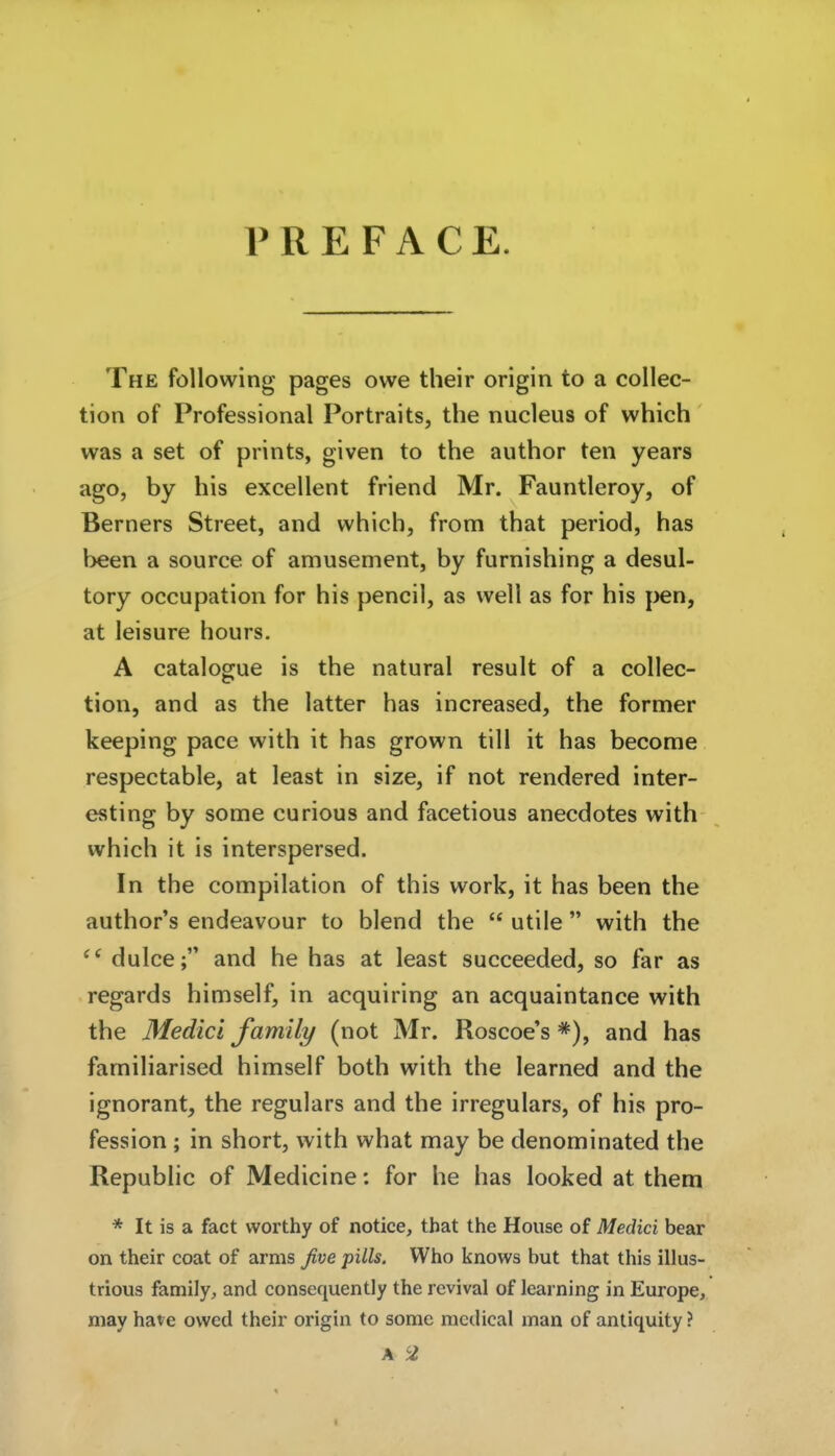 P R E F A C E. The föllowing pages owe their origin to a collec- tion of Professional Portraits, the nucleiis of which was a set of prints, given to the author ten years ago, by bis excellent friend Mr. Fauntieroy, of Berners Street, and which, from that period, has been a source of amusement, by furnishing a desul- tory occupation for bis pencil, as well as for bis pen, at leisure hours. A catalogue is the natural result of a collec- tion, and as the latter has increased, the former keeping pace with it has grown tili it has become respectable, at least in size, if not rendered inter- esting by some curious and facetious anecdotes with which it is interspersed. In the compilation of this work, it has been the author's endeavour to blend the  utile with the ^' dulce; and he has at least succeeded, so far as regards bimself, in acquiring an acquaintance with the Medici family (not Mr. Roscoe's *), and has familiarised bimself both with the learned and the ignorant, the regulars and the irregulars, of bis pro- fession ; in short, with what may be denominated the Republic of Medicine: for he has looked at them * It is a fact worthy of notice, tbat the House of Medici bear on their coat of arms five pills. Who knows but that this illus- trious family, and consequently the rcvival of learning in Europe, niay have owed their origin to some mcdical man of antiquity ? A 2 I