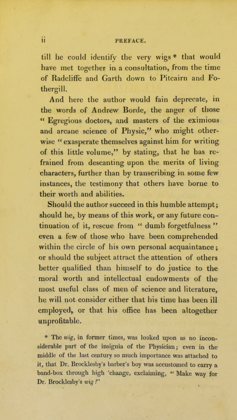 PREFACE. tili he could identifv the very wigs * that would have met together in a consultation, from the time of Radcliffe and Garth down to Pitcairn and Fo- thergill. And here the author would fain deprecate, in the words of Andrew Borde, the anger of those  Egregious doctors, and masters of the eximious and arcane science of Physic, who might other- wise exasperate themselves against him for writing of this little volume, by stating, that he has re- frained from descanting upon the merits of living characters, further than by transcribing in some few instances, the testimony that others have borne to their worth and abiHties. Should the author succeed in this humble attempt; should he, by means of this work, or any future con- tinuation of it, rescue from ** dumb forgetfulness  even a few of those who have been comprehended within the circle of bis own personal acquaintance; or should the subject attract the attention of others better qualified than himself to do justice to the moral worth and intellectual endowments of the most useful class of men of science and literature, he will not consider either that bis time has been ill employed, or that his office has been altogether unprofitable. * The wig, in former tlmes, was looked upon as no incon- siderable part of the insignia of the Physicianj even in the middle of the last Century so much importance was attached to it, that Dr. Brocklesby's barber's boy was accustomed to carry a band-box through high 'change, exclaiming, Make way for Dr. Brocklesby's wig /