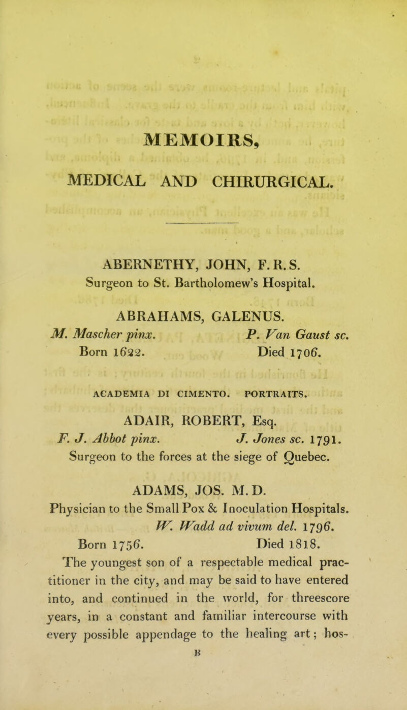 MEMOIRS, MEDICAL AND CHIRURGICAL. ABERNETHY, JOHN, F.R.S. Surgeon to St. Bartholomew's Hospital. ABRAHAMS, GALENUS. M. Mascher pinx. P. Van Gaust sc, Born 1622. Died 170Ö. ACADEMIA DI CIMENTO. PORTRAITS. ADAIR, ROBERT, Esq. F. J. Ahbot pinx. J, Jones sc. 1791. Surgeon to the Forces at the siege of Quebec. ADAMS, JOS. M.D. Physician to the Small Pox & Inoculation Hospitals. IV, Wadd ad vivum del. 1796. Born 1756. Died 1818. The youngest son of a respectable medical prac- titioner in the city, and may be said to have entered into, and continued in the world, for threescore years, in a constant and familiär intercourse with every possible appendage to the healing art; hos- B