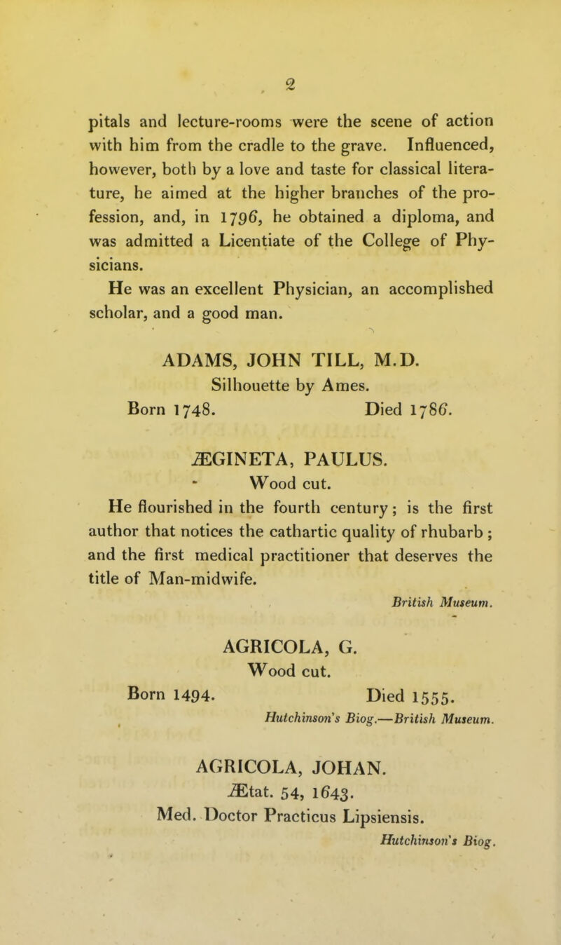 pitals and lecture-rooms were the scene of action with him from the cradle to the grave. Influenced, however, both by a love and taste for classical litera- ture, he aimed at the higher branches of the pro- fession, and, in 1796, he obtained a diploma, and was admitted a Licentiate of the College of Phy- sicians. He was an excellent Physician, an accomplished Scholar, and a good man. ADAMS, JOHN TILL, M.D. Silhouette by Arnes. Born 1748. Died I7S6. ^GINETA, PAULUS. Wood cut. He flourished in the fourth Century; is the first author that notices the cathartic quality of rhubarb ; and the first medical practitioner that deserves the title of Man-rnidwife. British Museum. AGRICOLA, G. Wood cut. Born 1494. Died 1555. Hutchinson's Biog.—British Museum. AGRICOLA, JOHAN. ^tat. 54, 1643. Med. Doctor Practicus Lipsiensis. Hutchinson's Biog.