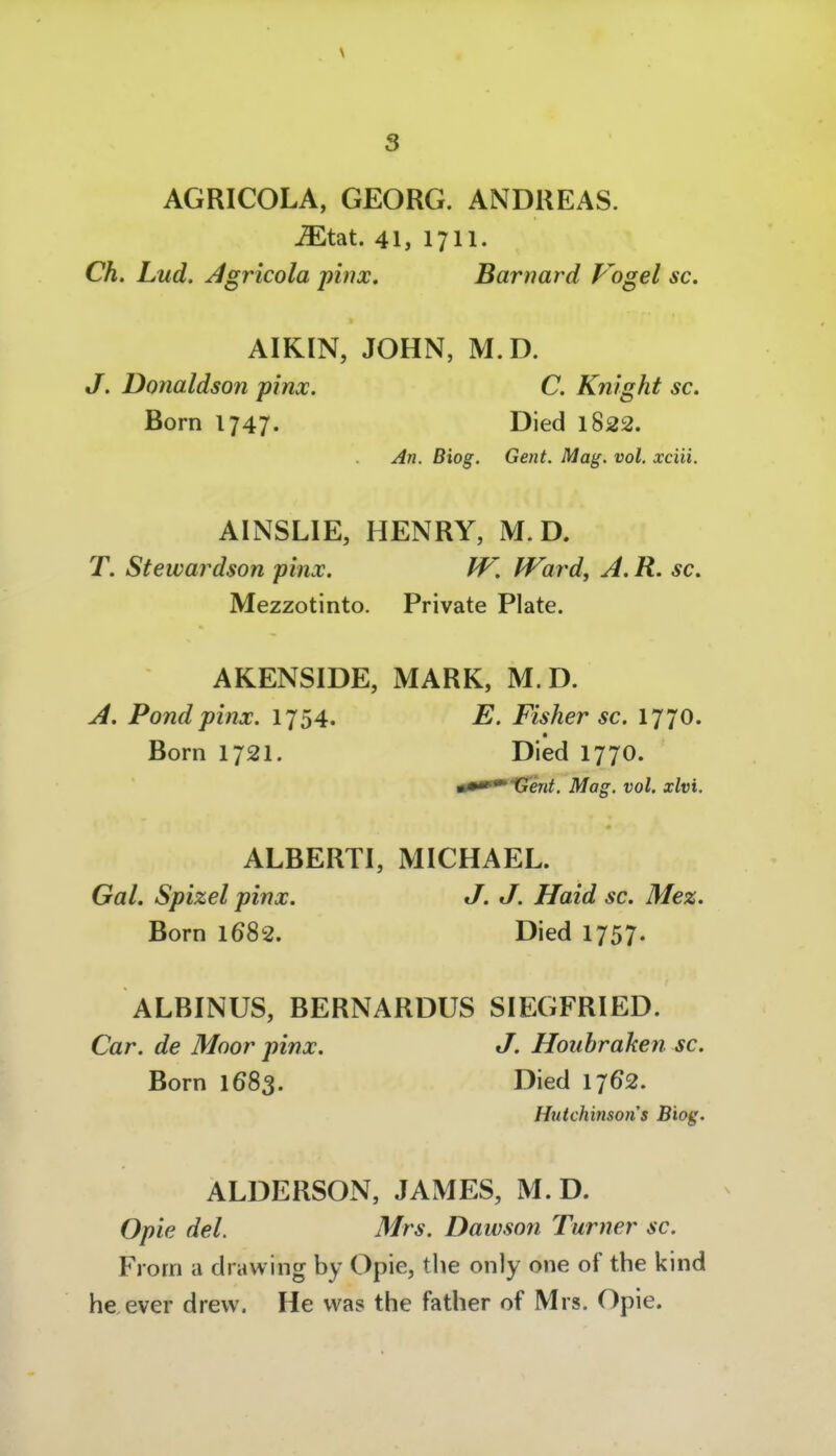\ AGRICOLA, GEORG. ANDREAS, -^tat. 41, 1711. Ch. Lud. ^gricola pinx, Barnard Vogel sc. AIKIN, JOHN, M.D. J. Donaldson pinx. C. Knight sc. Born 1747. Died 1822. An. Biog. Gent. Mag. vol. xciii. AINSLIE, HENRY, M.D. T. Stewardson pinx. PF. IVard, A.R. sc. Mezzotinto. Private Plate. AKENSIDE, MARK, M. D. A. Pondpinx. 1754. E. Fisher sc. 1770. Born 1721. Died 1770. •••^Genf. Mag. vol. xlvi. ALBERTI, MICHAEL. Gal. Spizel pinx. J. J. Haid sc. Me%. Born 1682. Died 1757. ALBINUS, BERNARDUS SIEGFRIED. Car. de Moor pinx. J. Houhraken sc. Born 1683. Died 1762. Hutchinsons Biog. ALDERSON, JAMES, M.D. Opie del. Mrs. Dawson Turner sc. Frorn a drawing by Opie, tlie only one of the kind heever drevv. He was the father of Mrs. Opie.