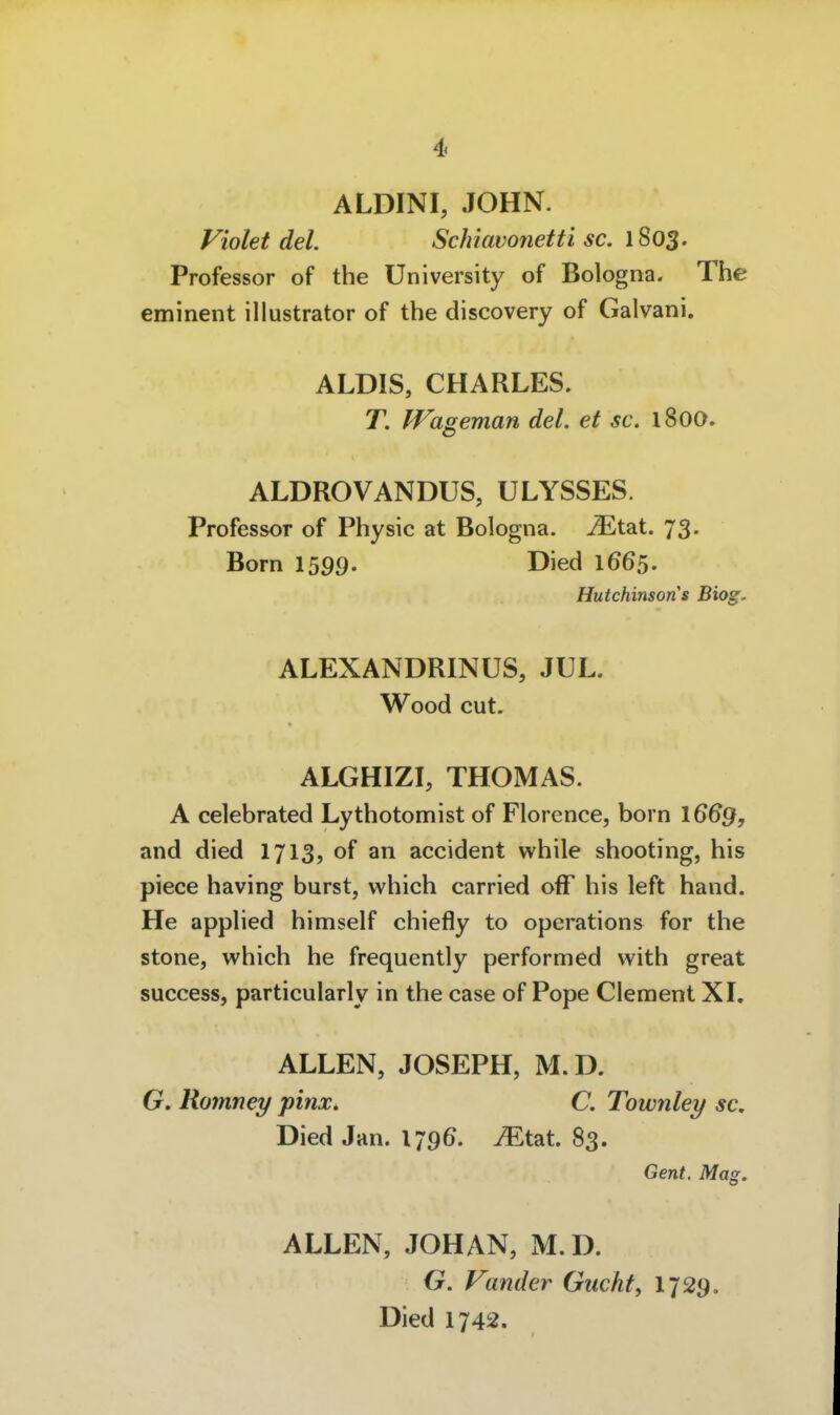 ALDINI, JOHN. Violet del. Schiavonetti sc. 1803. Professor of the University of Bologna. The eminent Illustrator of the discovery of Galvani. ALDIS, CHARLES. T. Wageman del. et sc. 1800. ALDROVANDUS, ULYSSES. Professor of Physic at Bologna. JEtat. 73. Born 1599. Died 1665. Hutchinson s Biog. ALEXANDRINÜS, JUL. Wood cut. ALGHIZI, THOMAS. A celebrated Lythotomist of Florence, born 16^9, and died 1713, of an accident while shooting, his piece having burst, which carried off his left band. He applied himself chiefly to Operations for the stone, which he frequently performed with great success, particularly in the case of Pope Clement XL ALLEN, JOSEPH, M. D. G. Romney pinx. C. Townley sc, Died Jan. 179^. Mt2it. 83. Gent. Mag. ALLEN, JOHAN, M. D. G. Vander Guckte I729. Died 1742.