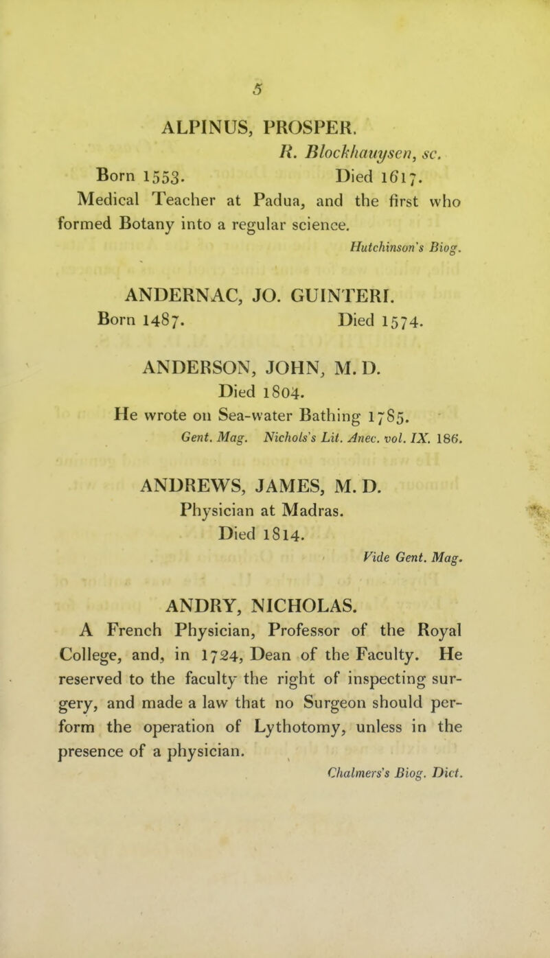 ALPINUS, PROSPER. R. Blocklianyscn, sc. Born 1553. Died 1617. Medical Teacher at Padua, and the first vvho formed Botany into a regulär science. Hutchinsons Biog. ANDERNAC, JO. GUINTERI. Born 1487. Died 1574. ANDERSON, JOHN, M. D. Died 1804. He wrote on Sea-vvater Bathing 1785. Gent. Mag. Nicholss LH. Anec. vol. IX. 186. ANDREWS, JAMES, M. D. Physician at Madras. Died 1814. Vide Gent. Mag. ANDRY, NICHOLAS. A French Physician, Professor of the Royal College, and, in I724, Dean of the Faculty. He reserved to the faculty the right of inspecting sur- gery, and made a law that no Surgeon should per- form the Operation of Lythotomy, unless in the presence of a physician. Chalmers's Biog. Dict.