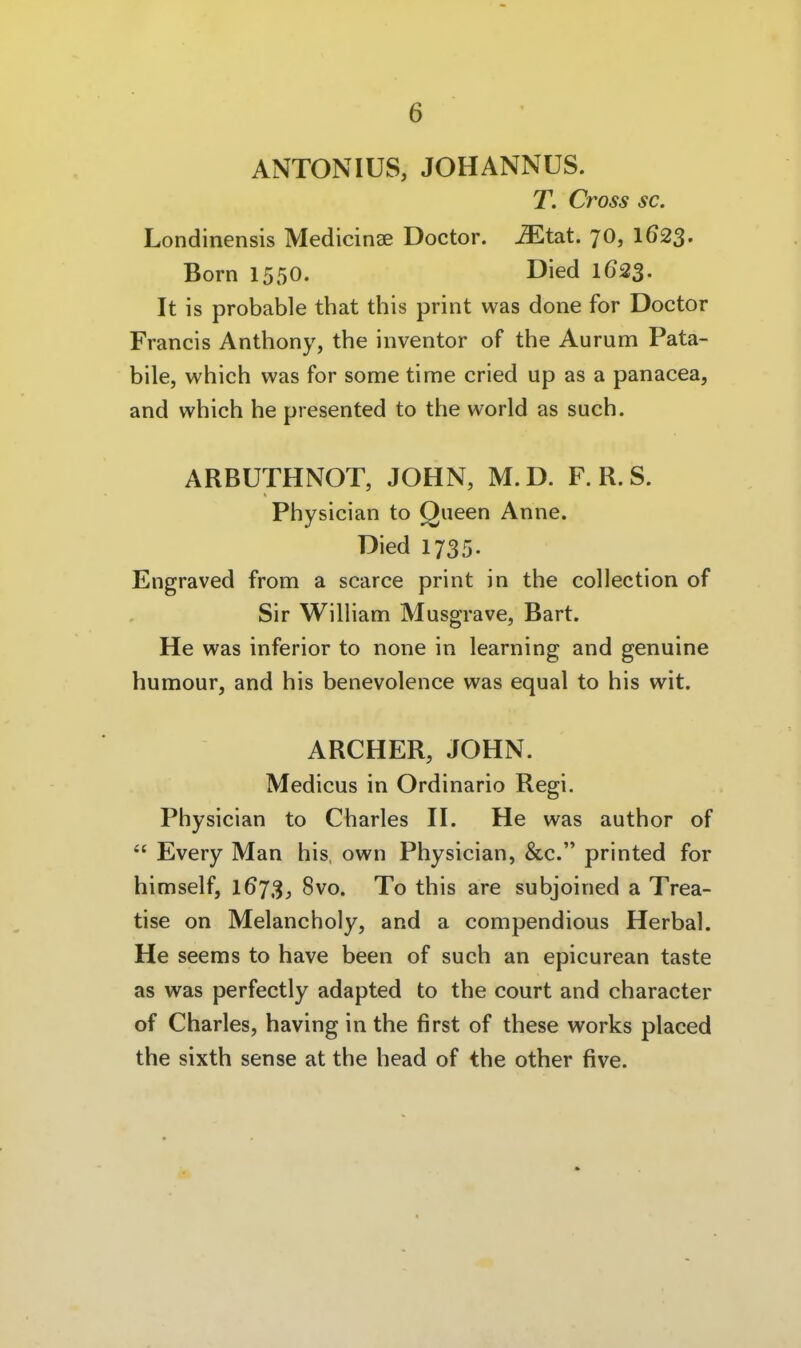 ANTONIUS, JOHANNUS. T. Cross sc. Londinensis Medicin^ Doctor. -^tat. 70, 1623. Born 1550. Died 1623. It is probable that this print was done for Doctor Francis Anthony, the inventor of the Aurum Pata- bile, which was for some time cried up as a panacea, and which he presented to the world as such. ARBUTHNOT, JOHN, M. D. F. R. S. Physician to Queen Anne. Died 1735. Engraved from a scarce print in the coUection of Sir William Musgrave, Bart. He was inferior to none in learning and genuine humour, and bis benevolence was equal to bis wit. ARCHER, JOHN. Medicus in Ordinario Regi. Pbysician to Charles H. He was autbor of  Every Man his, own Physician, &c. printed for himself, 1673, 8vo. To this are subjoined a Trea- tise on Melancholy, and a compendious Herbai. He seems to have been of such an epicurean taste as was perfectly adapted to the court and character of Charles, having in the first of these works placed the sixth sense at the head of the other five.