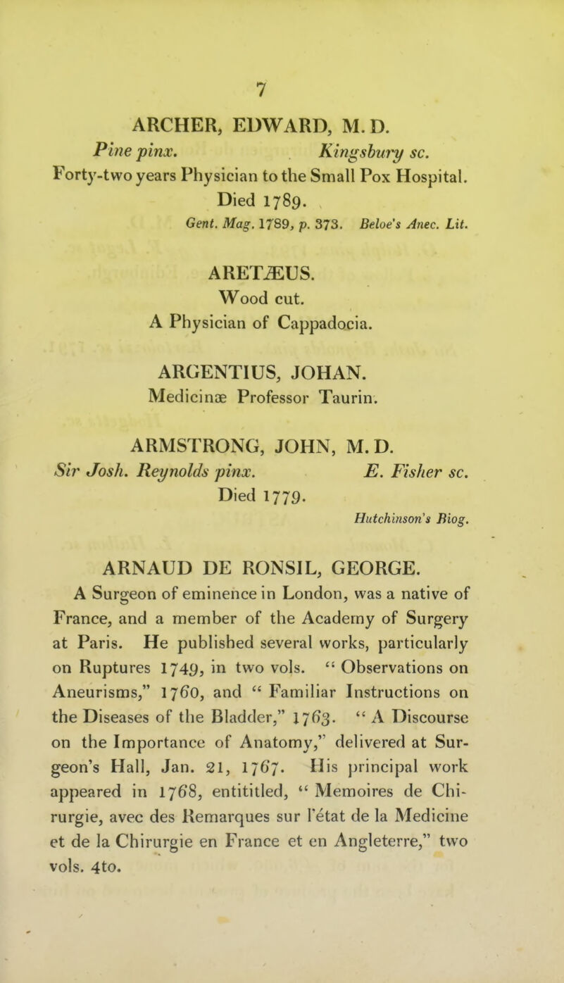 ARCHER, EDWARD, M.D. Pltie pinx. Kingshury sc. Forty-two years Physician tothe Small Pox Hospital. Died 1789. Gent. Mag. 1789, p. 373. Beioes Anec. Lit. ARET^US. Wood cut. A Physician of Cappadocia. ARGENTIUS, JOHAN. Medicinae Professor Taurin. ARMSTRONG, JOHN, M.D. Sir Josh. Reynolds pinx. E. Fisher sc. Died 1779. Hutchinson s fiiog. ARNAUD DE RONSIL, GEORGE. A Surgeon of eminence in London, was a native of France, and a member of the Academy of Surgery at Paris. He published several works, particularly on Ruptures I749, in two vols.  Observations on Aneurisms, 1760, and  Familiär Instructions on the Diseases of the Bladder, lj6S-  A Discourse on the Importance of Anatomy, delivered at Sur- geon's Hall, Jan. 21, 1767. His principal work appeared in 1768, entititled, *' Memoires de Chi- rurgie, avec des Remarques sur Tetat de la Medicine et de la Chirurgie en France et cn Angleterre, two vols. 4to.