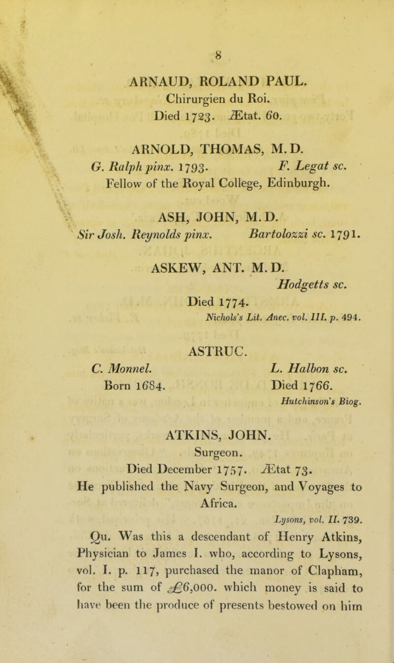 ARNAUD, ROLAND PAUL. Chirurgien du Roi. Died 1723. .^tat. 60. ARNOLD, THOMAS, M.D. G. Ralph pinx. 1793. F. Legat sc. Fellow of the Royal College, Edinburgh. ASH, JOHN, M.D. Sir Josh. Reynolds pinx. Bartolozzi sc. I79I. ASKEW, ANT. M. D. Hodgetts sc. Died 1774. Nichols's Lit. Anec. vol. III. p. 494. ASTRUC. C. Monnel. L. Haihon sc. Born 1684. Died 1766. Hutchinson's Biog. ATKINS, JOHN. Surgeon. Died December 1757. ^tat 73. He published the Navy Surgeon, and Voyages to Africa. Lysons, vol. II. 739. Qu. Was this a descendant of Henry Atkins, Physician to James l. vvho, aecording to Lysons, vol. L p. 117, purchased the manor of Clapham, for the sum of ^6,000. which money is said to have been the ])roduce of presents bestowed on him