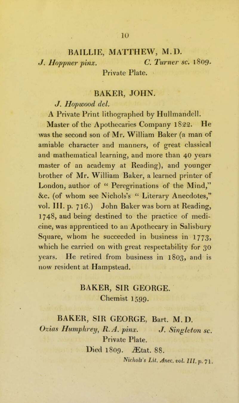 BAILLIE, MATTHEW, M.D. J. Hoppner pinx. C. 2urner sc. 1809. Private Plate. BAKER, JOHN. J. Hopwood del. A Private Print lithographed by Hullmandell. Master of the Apothecaries Company l822. He was the second son of Mr. William Baker (a man of amiable character and manners, of great classical and mathematical learning, and more than 40 years master of an academy at Reading), and younger brother of Mr. William Baker, a learned printer of London, author of  Peregrinations of the Mind, &c. (of whom see Nichols's  Literary Anecdotes, vol. HI. p. 716.) John Baker was born at Reading, 1748, and being destined to the practice of medi- cine, was apprenticed to an Apothecary in Salisbury Square, whom he succeeded in business in 1773, which he carried on with great respectability for 30 years. He retired from business in 1803, and is now resident at Hampstead. BAKER, SIR GEORGE. Chemist 1599. BAKER, SIR GEORGE, Bart. M. D. Ozias Humphrey, R.A. pinx. J. Singleton sc. Private Plate. Died 1809. ^tat. 88. Nichols's Lit. Anec. vol. III. p. 71.