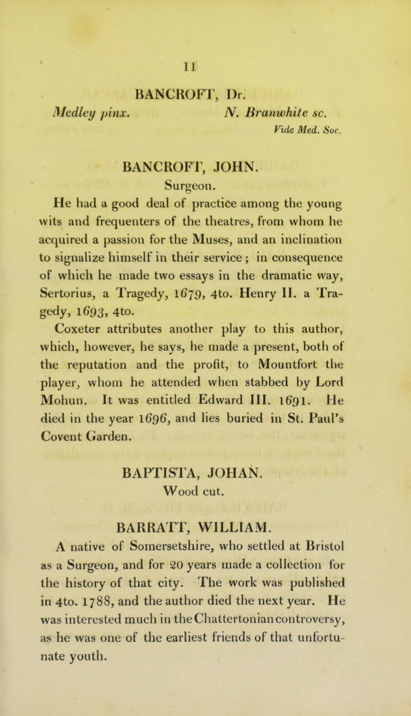 BANCROFT, Dr. Medley pinx, N. Branwhile sc. Vide Med, Soc. BANCROFi; JOHN. Surgeon. He had a good deal of practice among the young wits and frequenters of the theatres, from whom he acquired a passion for the Muses, and an indination to signalize himself in their service ; in consequence of which he made two essays in the dramatic way, Sertori US, a Tragedy, 1679, 4to. Henry W. a Tra- gedy, 4to. Coxeter attributes another play to this author, which, however, he says, he made a present, both of the reputation and the profit, to Mountfort the player, whom he attended when stabbed by Lord Mohun, It was entitled Edward HI. 1691. He died in the year 1696, and lies buried in St. PauPs Covent Garden. BAPTISTA, JOHAN. Wood cut. BARRATT, WILLIAM. A native of Somersetshire, who settled at Bristol as a Surgeon, and for 20 years made a collection for the history of that city. The work was pubHshed in 4to. 1788, and the author died the next year. He was intercsted much in theChattertoniancontroversy, as he was one of the earhest friends of that unfortu- nate youth.
