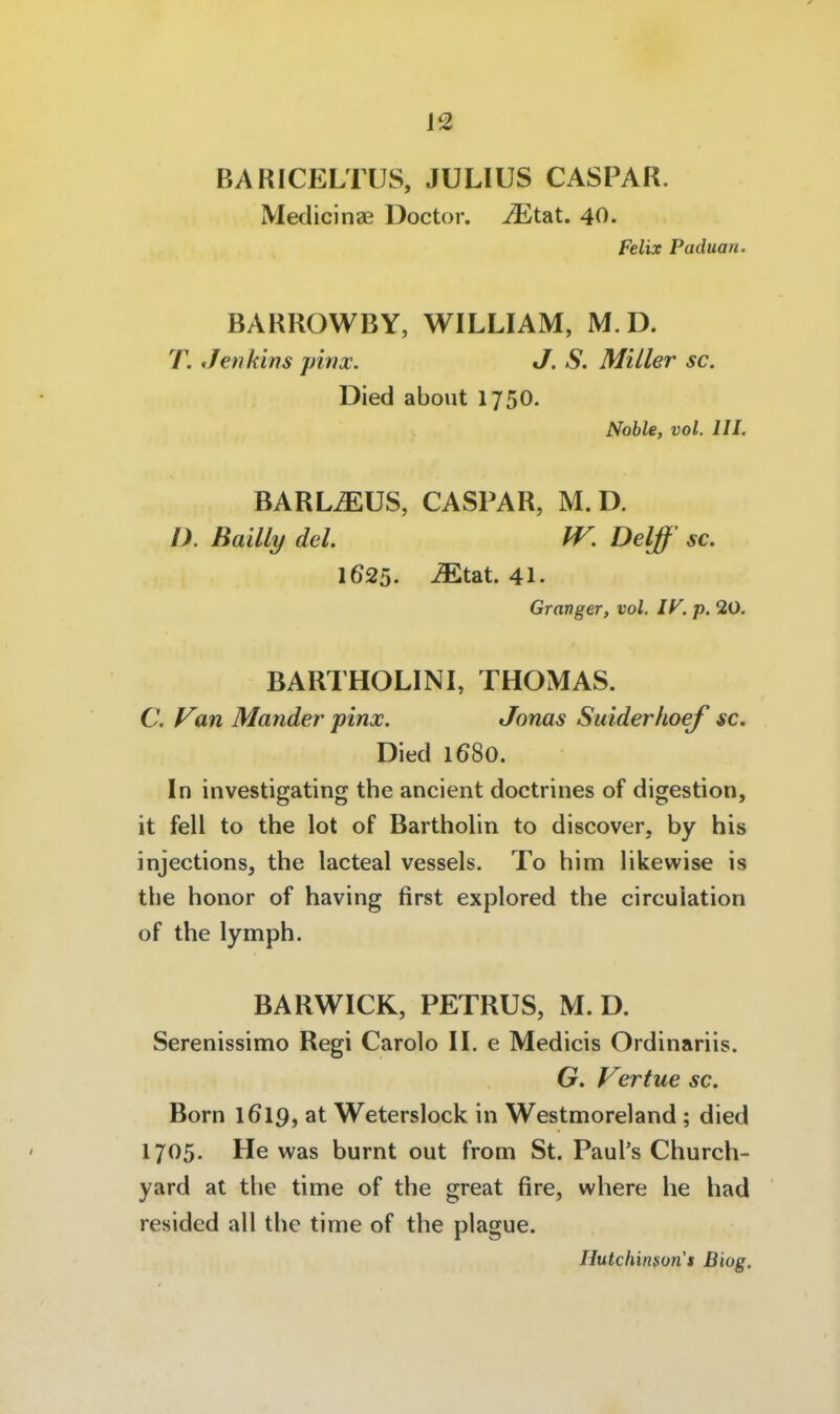 J2 BARICELTUS, JULIUS CASPAR. Medicinae Doctor. ^tat. 40. Felix Paduan. BARROWBY, WILLIAM, M D. T. Jenkins pinx. J. S. Miller sc. Died about 1750. Noble, vol. III. BARLiEUS, CASPAR, M.D. D. Bailly del. W. Delß' sc. 1625. Mtat. 41. Granger, vol. IV. p. 20. BARTHOLINI, THOMAS. C. Van Mander pinx. Jonas Suiderhoef sc. Died 1680. In investigating the ancient doctrines of digestion, it feil to the lot of Bartholin to discover, by his injections, the lacteal vessels. To him likewise is the honor of having first explored the circulation of the lymph. BARWICK, PETRUS, M.D. Serenissimo Regi Carolo II. e Medicis Ordinariis. G. Vertue sc. Born 1619, at Weterslock in Westmoreland ; died 1705. He was burnt out from St. Paul's Church- yard at the time of the great fire, where he had resided all the time of the plague.