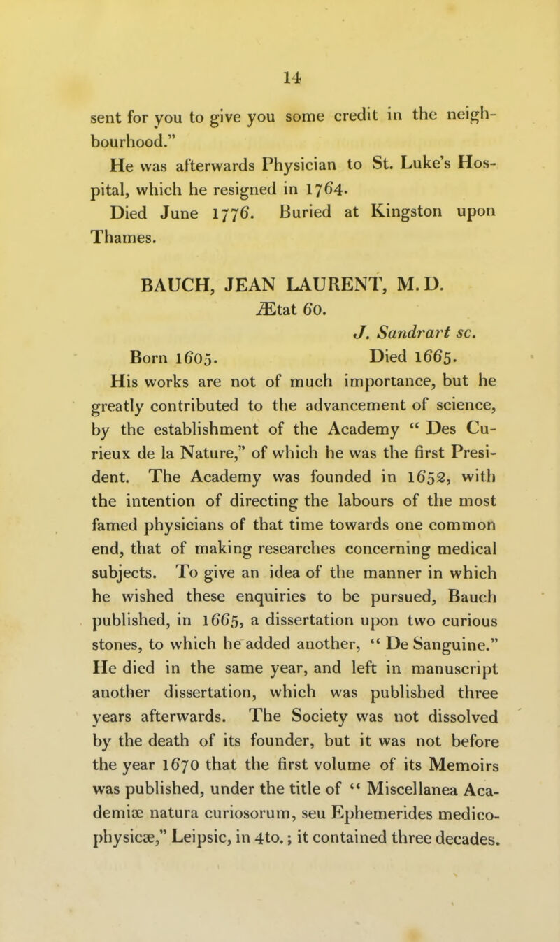 seilt for you to give you some credit in the neigh- bourhood. He was afterwards Physician to St. Luke's Hos- pital, whicli he resigned in 1764- Died June 1776. Buried at Kingston upon Thames. BAUCH, JEAN LAURENT, M.D. ^tat 60. J. Sandrart sc. Born 1605. Died 1665. His works are not of much importance, but he greatly contributed to the advancement of science, by the estabhshment of the Academy  Des Cu- rieux de la Nature, of which he was the first Presi- dent. The Academy was founded in 1652, with the intention of directing the labours of the most famed physicians of that time towards one common end, that of making researches concerning medical subjects. To give an idea of the manner in which he wished these enquiries to be pursued, Bauch pubhshed, in 1665, a dissertation upon two curious stones, to which he added another, '* De Sanguine. He died in the same year, and left in manuscript another dissertation, which was pubhshed three years afterwards. The Society was not dissolved by the death of its founder, but it was not before the year 167O that the first volume of its Memoirs was pubHshed, under the title of  Miscellanea Aca- demiae natura curiosorum, seu Ephemerides medico- physicae, Leipsic, in 4to.; it contained three decades.