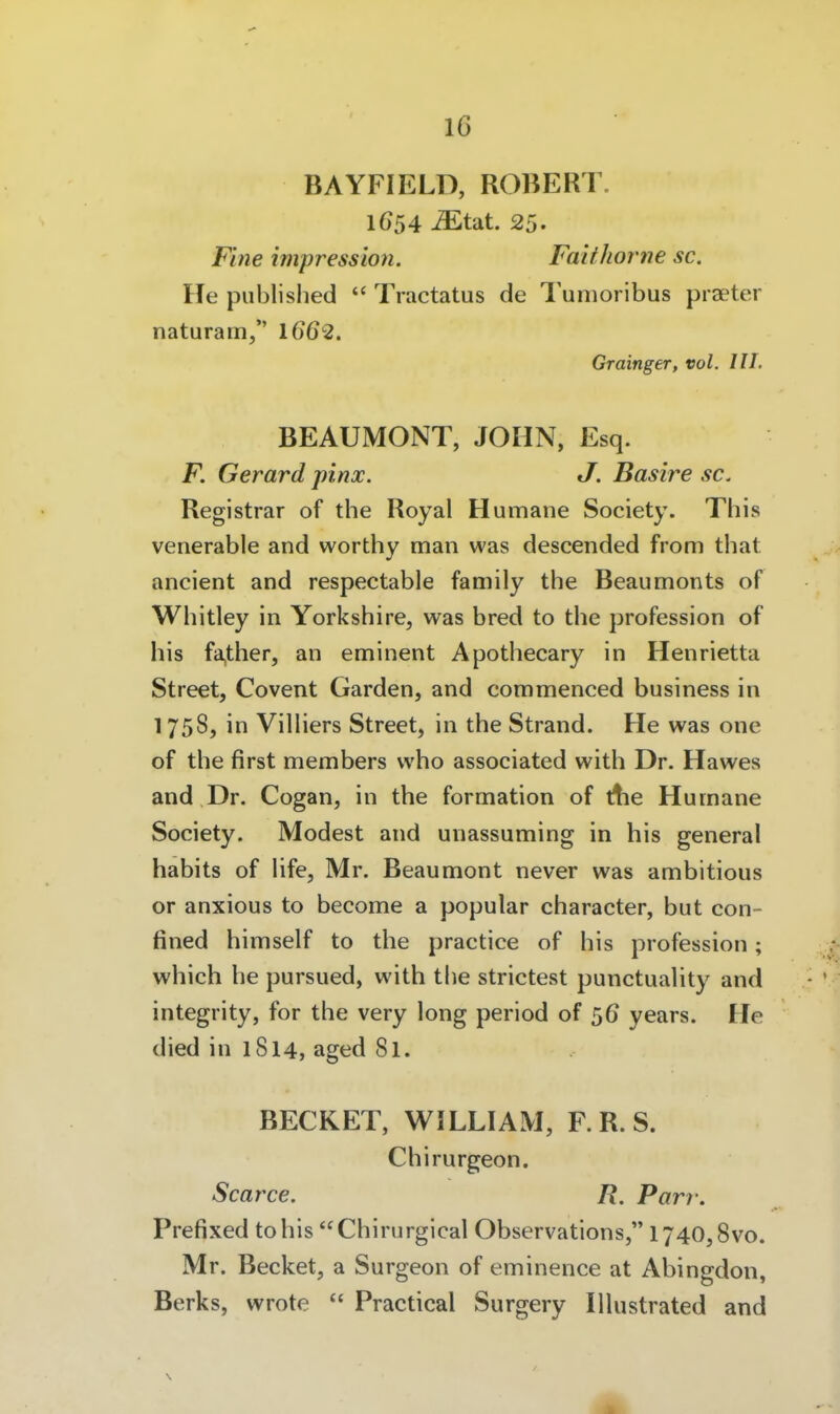BAYFIELD, ROBERT. 1654 ^tat. 25. Fine impression. Faithorne sc. He published  Tractatus de Tumoribus praeter naturam, 1662. Grainger, vol. III. BEAUMONT, JOHN, Esq. F. Gerard pinx. J. Basire sc. Registrar of the Royal Humane Society. This venerable and worthy man was descended from that ancient and respectable family the Beaumonts of Whitley in Yorkshire, was bred to the profession of bis fa,ther, an eminent Apothecary in Henrietta Street, Covent Garden, and commenced business in 175S, in ViUiers Street, in the Strand. He was one of the first members who associated with Dr. Hawes and Dr. Cogan, in the formation of die Humane Society. Modest and unassuming in bis general Habits of Hfe, Mr. Beaumont never was ambitious or anxious to become a populär character, but con- fined himself to the practice of bis profession; which he pursued, with the strictest punctuality and integrity, for the very long period of 56 years. He died in 1814, aged 81. BECKET, WILLIAM, F.R.S. Chirurgeon. Scarce. R. Parr. Prefixed tohis Chirurgical Observations, 1740,8vo. Mr. Becket, a Surgeon of eminence at Abingdon, Berks, wrote  Practical Surgery lUustrated and