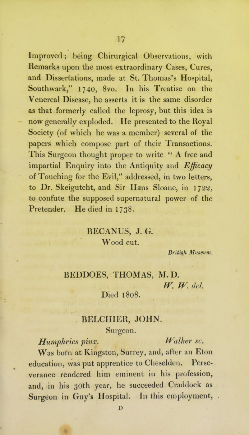 Improved; being Chirurgical Obscrvations, witli Remarks upon the most extraordinary Cases, Cures, and Dissertations, made at St. Thomas*s Hospital, Southwark, 1740, 8vo. In bis Treatise on tbe Venereal Disease, he asserts it is tbe same disorder as tbat formerly called tbe leprosy, but tbis idea is now generally exploded. He presented to the Royal Society (of which he was a member) several of the papers which compose part of their Transactions. Tbis Surgeon thought proper to write  A free and impartial Enquiry into tbe Antiquity and Ejjßcacy of Touching for tbe Evil, addressed, in two letters, to Dr. Skeigutcht, and Sir Hans Sloane, in 1722, to confute the supposed supernatural power of the Pretender. He died in 1738. BECANUS, J. G. Wood cut. British Museum. BEDDOES, THOMAS, M. D. (Jel. Died 1808. BELCHIER, JOHN. Surgeon. Humphries pinx. IValker ac. Was bor'n at Kingston, Surrey, and, after an Eton education, was put apprentice to Cheselden. Perse- verance rendered bim eminent in bis profession, and, in bis 30tb year, he succeeded Craddock as Surgeon in Guy's Hospital. In this employment, . D 9