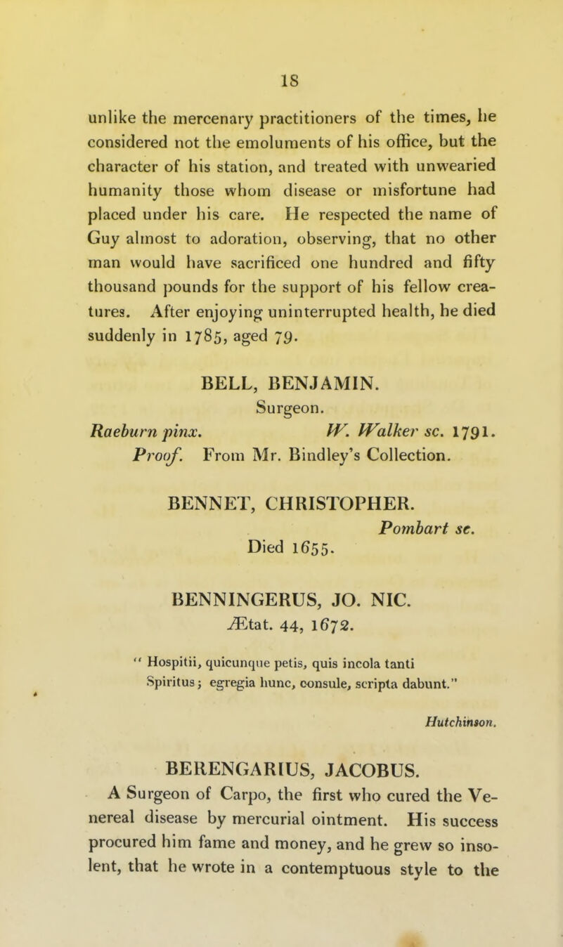 unlike the mercenary practitioners of the times, he considered not the emoluments of his office, but the character of his Station, and treated with unwearied humanity those whom disease or misfortune had placed under his care. He respected the name of Guy ahnost to adoration, observing, that no other man would have sacrificed one hundred and fifty thousand pounds for the support of his fellow crea- tures. After enjoying uninterrupted health, he died suddenly in 1785, aged 79. BELL, BENJAMIN. Surgeon. Raeburn pinx. W. Walker sc. 1791. Proüf. From Mr. Bindley's Collection. BENNET, CHRISTOPHER. Pomhart se. Died 1655. BENNINGERÜS, JO. NIC. ^tat. 44, 1672.  Hospitii, quicunqne petis, quis incola tanti Spiritus j egregia hunc, oonsule, scripta dabunt. Hutchinion. BERENGARIUS, JACOBUS. A Surgeon of Carpo, the first who cured the Ve- nereal disease by mercurial ointnnent. His success procured him fame and raoney, and he grevv so inso- lent, that he wrote in a contemptuous style to the