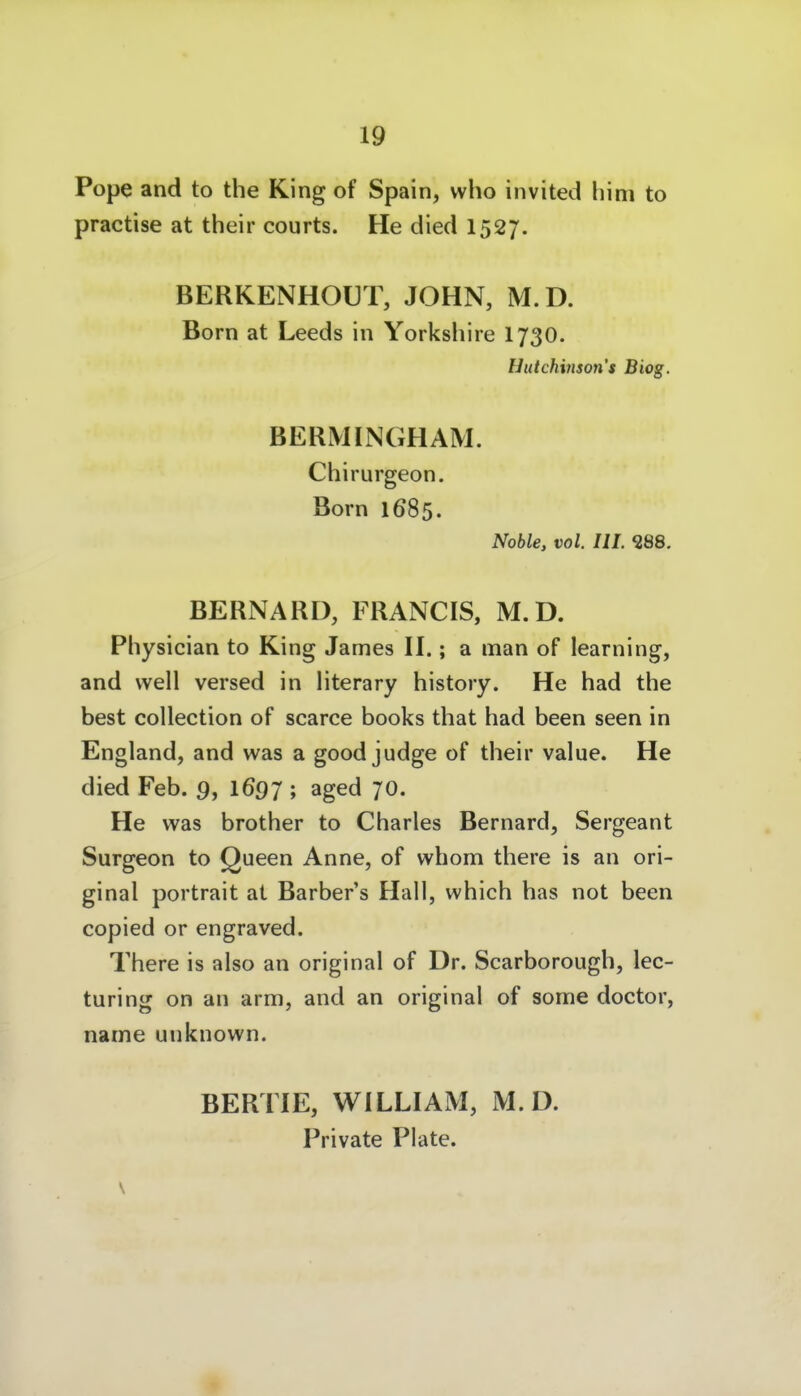 Pope and to the King of Spain, who invited hini to practise at their courts. He died 1527. BERKENHOUT, JOHN, M.D. Born at Leeds in Yorksliire I73O. Hutchinson s Biog. BERMINGHAM. Chirurgeon. Born 1685. Noble, vol. III. 388. BERNARD, FRANCIS, M.D. Physician to King James II.; a man of learning, and well versed in literary history. He had the best collection of scarce books that had been seen in England, and was a good judge of their value. He died Feb. 9, 169 J ; aged 70. He was brother to Charles Bernard, Sergeant Surgeon to Queen Anne, of wbom there is an ori- ginal Portrait at Barber's Hall, which has not been copied or engraved. There is also an original of Dr. Scarborough, lec- turing on an arm, and an original of some doctor, name unknown. BERTIE, WILLIAM, M.D. Private Plate. 9