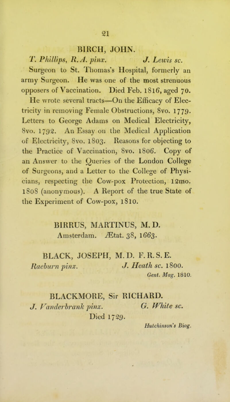BIRCH, JOHN. T. Phillips^ R. A, pinx. J. Lewis sc. Surgeon to St. Tliomas's Hospital, formerly an army Surgeon. He was one of the most strenuous opposers of Vaccination. Died Feb. 1816, aged 70. He vvrote several tracts—On the Efficacy of Elec- tricity in removing Female Obstructions, 8vo. 1779. Letters to George Adams on Medical Electricity, 8vo. 1792. An Essay on the Medical Application of Electricity, 8vo. 1803. Reasons for objecting to the Practice of Vaccination, 8vo. 1806. Copy of an Answer to the Queries of the London College of Surgeons, and a Letter to the College of Physi- cians, respecting the Cow-pox Protection, 12mo. 1S08 (anonymous). A Report of the true State of the Experiment of Cow-pox, 1810. BIRRUS, MARTINUS, M.D. Amsterdam, ^tat. 38, 166$. BLACK, JOSEPH, M.D. F.R.S.E. Raehurn pinx. Heath sc. 1800. Gent. Mag. 1810. BLACKMORE, Sir RICHARD. J. Variderhranh pinx. G. White sc. Died 1729. Hutchinsuris Biog.
