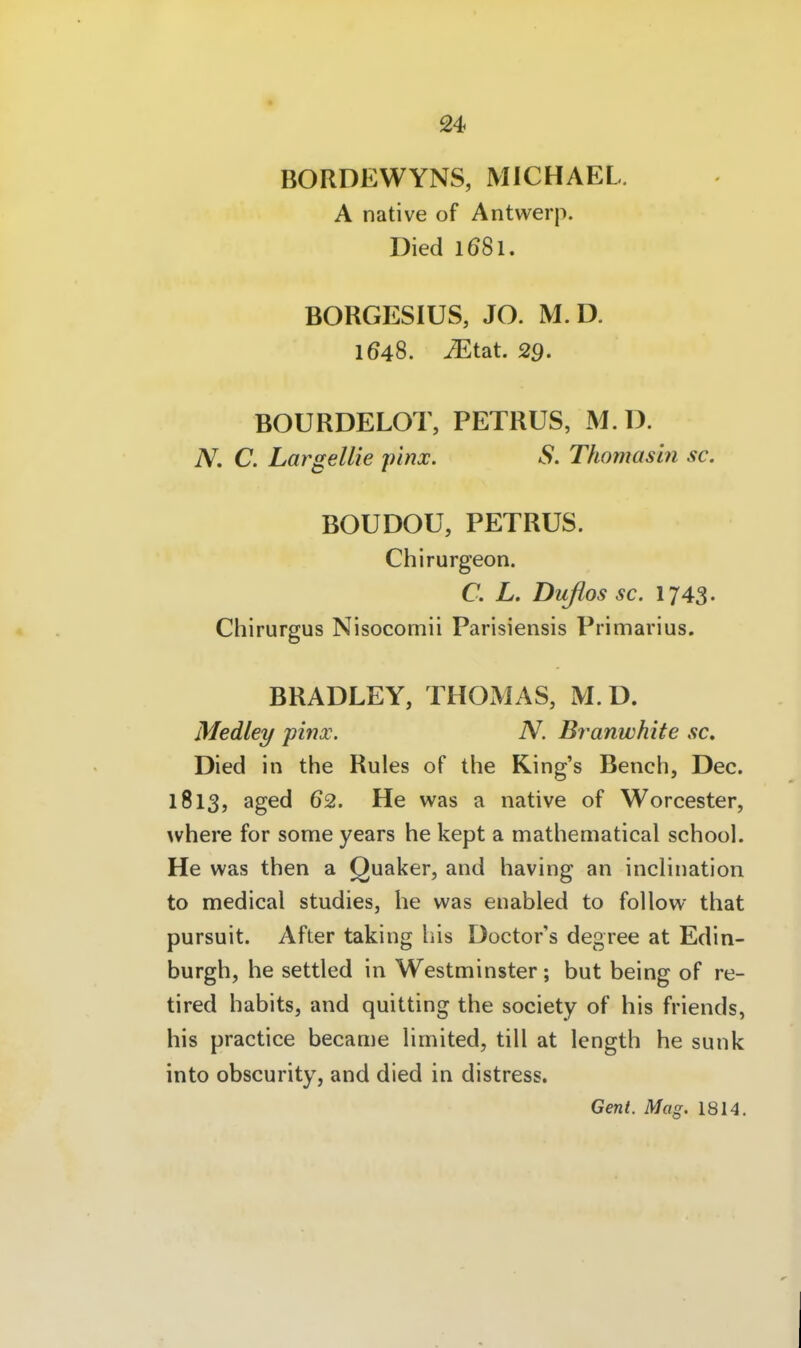 BORDEWYNS, MICHAEL. A native of Antwerp. Died 1681. BORGESIUS, JO. M.D. 1648. iEtat. 29. BOURDELOT, PETRUS, M.D. A^. C. Largellie pinx. S. Thomasin sc. BOUDOU, PETRUS. Chirurgeon. C. L. Duflos sc. 1743. Chirurgus Nisocomii Parisiensis Primarius. BRADLEY, THOMAS, M.D. Medley pinx. N. Branwhite sc. Died in the Rules of the King's Bench, Dec. 1813, aged 62. He was a native of Worcester, where for some years he kept a mathematical school. He was then a Quaker, and having an inchnation to medical studies, he was enabled to follow that pursuit. After taking bis Doctor's degree at Edin- burgh, he settled in Westminster; but being of re- tired habits, and quitting the society of his friends, his practice became Hmited, tili at length he sunk into obscurity, and died in distress. Gent. Mag. 1814.