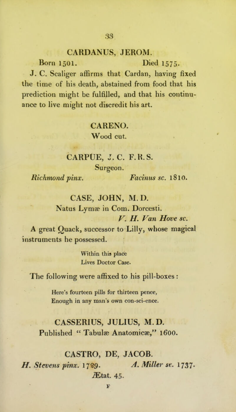 CARDANUS, JEROM. Born 1501. Died 1575. J. C. Scaliger affirms that Cardan, having fixed the time of his death, abstained from food that his prediction might be fulfiUed, and that his continu- ance to live might not discredit his art. CARENO. Wood cut. CARPÜE, J. C. F.R.S. Surgeon. Richmond pinx. Facinus sc. 1810. GASE, JOHN, M. D. Natus Lymae in Com. Dorcesti. f^. H. Van Hove sc. A great Quack, successor to Lilly, whose magical Instruments he possessed. Within this place Lives Doctor Case. The following were affixed to his pill-boxes : Here's fourteen pills for thirteen pence, Enough in any man's own con-sci-ence. CASSERIUS, JULIUS, M.D. Published  Tabulae Anatomicae, 1600. CASTRO, DE, JACOB. Stevens pinx. 1729- ^- Miller se. 1737. iEtat. 45. F
