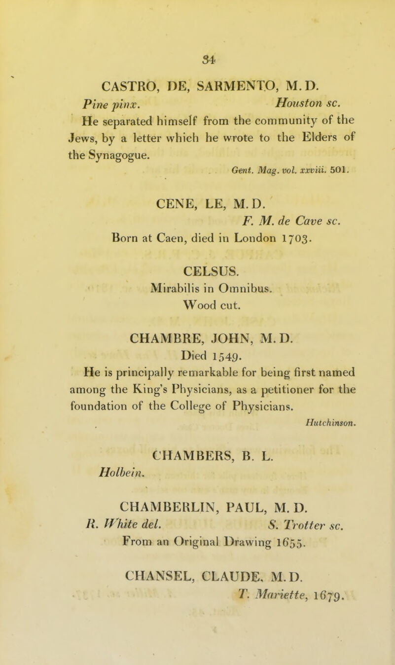 CASTRO, DE, SARMENTO, M.D. Pine phix. Houston sc. He separated himself from the Community of the Jews, by a letter which he wrote to the Eiders of the Synagogue. Gent. Mag. vol. xxviii. bO\. CENE, LE, M.D. F. M. de Cave sc. Born at Caen, died in London 1703. CELSÜS. Mirabilis in Omnibus. Wood cut. CHAMBRE, JOHN, M.D. Died 1549. He is principally remarkable for being first named among the King's Physicians, as a petitioner for the foundation of the College of Physicians. Hutchinson. CHAMBERS, B. L. Holbein. CHAMBERLIN, PAUL, M. D. R. lf %ite del. S. Trotter sc. From an Original Drawing I655. CHANSEL, CLAUDE, M.D. T. Mnriette, 1679.