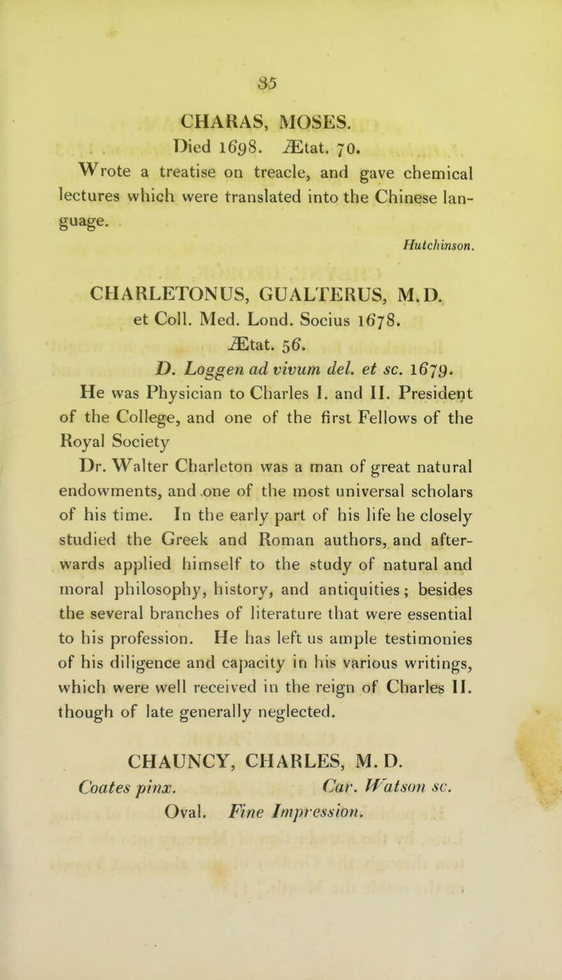 CHARAS, MOSES. Died 1698. ^tat. 70. Wrote a treatise on treacle, and gave chemical lectures which were translated into the Chinese lan- gwage. Hutchinson. CHARLETONÜS, GüALTERUS, M.D, et Coli. Med. Lond. Socius 1678. ^tat. 56. D. Loggen ad vivum del. et sc. 1679. He was Physician to Charles I. and II. President of the College, and one of the first Fellows of the Royal Society Dr. Walter Charleton was a man of great natural endowments, and-one of the most universal scholars of his time. In the early part of his life he closely studied the Greek and Roman authors, and after- wards applied himself to the study of natural and moral philosophy, history, and antiquities; besides the several branches of literature that were essential to his profession. He has left us ample testimonies of his diligence and capacity in his various writings, which were well received in the reign of Charles II. though of late generally neglected. CHAUNCY, CHARLES, M. D. Coates pinx. Car. H atson sc. Oval. Fine Impression.