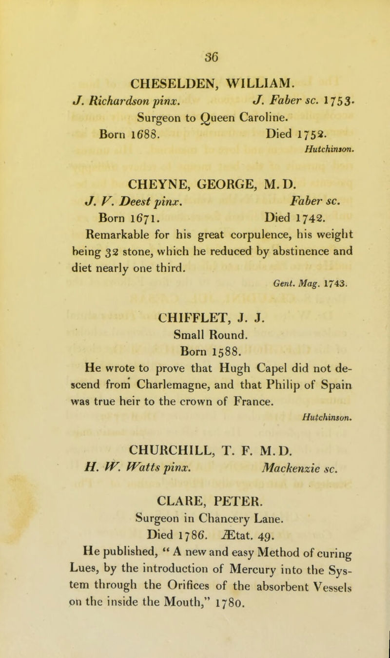 CHESELDEN, WILLIAM. J. Richardson pinx. J. Faber sc. 1753« Surgeon to Queen Caroline. Born 1688. Died 1752. Hutchinson. CHEYNE, GEORGE, M.D. J. F. Deest pinx. Faber sc. Born 1671. Died I742. Remarkable for bis great corpulence, bis weigbt being 32 stone, wbich be reduced by abstinence and diet nearly one tbird. Gent. Mag. 1743. CHIFFLET, J. J. Small Round. Born 1588. He wrote to prove that Hugb Capel did not de- scend from Cbarlennagne, and tbat Pbibp of Spain was true beir to tbe crown of France. Hutchinson. CHURCHILL, T. F. M.D. H. W. Watts pinx. Mackenzie sc. CLÄRE, PETER. Surgeon in Cbancery Lane. Died 1786'. ^tat. 49. He pubbsbed, A new and easy Metbod of curing Lues, by tbe introduction of Mercury into tbe Sys- tem tbrougb tbe Orifices of tbe absorbent Vessels on tbe inside tbe Moutb, 1780.