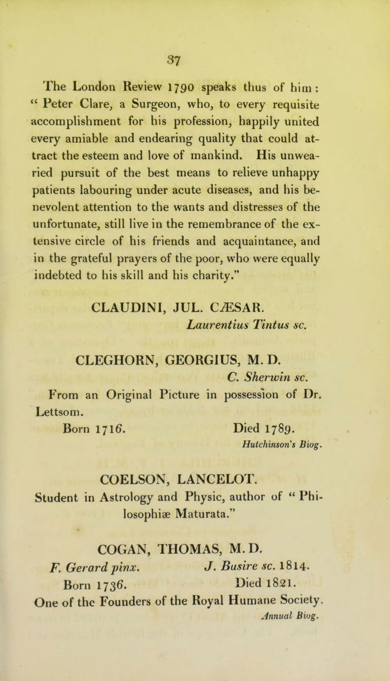 The London Review 1790 speaks thus of him : ** Peter Cläre, a Surgeon, who, to every requisite accomplishment for bis profession, happily united every amiable and endearing quality that could at- tract the esteem and love of mankind. His unwea- ried pursuit of the best means to reheve unhappy patients labouring under acute diseases, and his be- nevolent attention to the wants and distresses of the unfortunate, still live in the remembrance of the ex- tensive circle of his friends and acquaintanee, and in the grateful prayers of the poor, who were equally indebted to his skill and his charity. CLAUDINI, JUL. C^SAR. Laurentius Tintus sc. CLEGHORN, GEORGIUS, M. D. C. Sherwln sc. From an Original Picture in possession of Dr. Lettsom. Born 17IÖ. Died I789. Hutchinson's Biog. COELSON, LANCELOT. Student in Astrology and Physic, author of  Phi- losophiae Maturata. COGAN, THOMAS, M.D. F. Gerard pinx. J. Busire ac 1814. Born 1736. Died 182I. One of the Founders of the Royal Humane Society. Jnnual Biog.