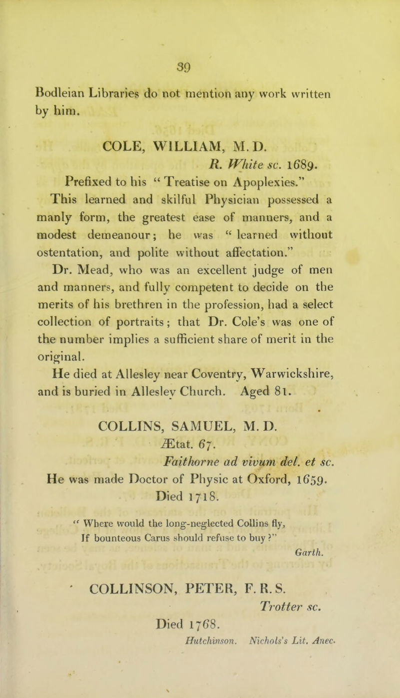 30 Bodleian Libraries do not mention any vvork vvritten by him. COLE, WILLIAM, M D. R. White sc. 1689. Prefixed to bis  Treatise on Apoplexies. This learned and skilful Pbysician possessed a manly form, the greatest ease of manners, and a modest deineanour; he was  learned without ostentation, and polite without affectation. Dr. Mead, who was an excellent judge of men and manners, and fully competent to decide on the merits of his brethren in the profession, bad a select collection of portraits; that Dr. Cole's was one of the number implies a sufficient share of merit in the original. He died at Allesley near Coventry, Warwickshire, and is buried in Allesley Cburch. Aged 8l. « COLLINS, SAMUEL, M D. iEtat. 67. Faithorne ad vivum del. et sc. He was made Doctor of Physic at Oxford, 1659. Died 1718.  Where would the long-neglected Colli ns fly, If bounteous Carus should refiise to buy ? Garth. ' COLLINSON, PETER, F. R.S. Trotter sc. Died 1768. Hutchinston. Nichols's Lit. Anec
