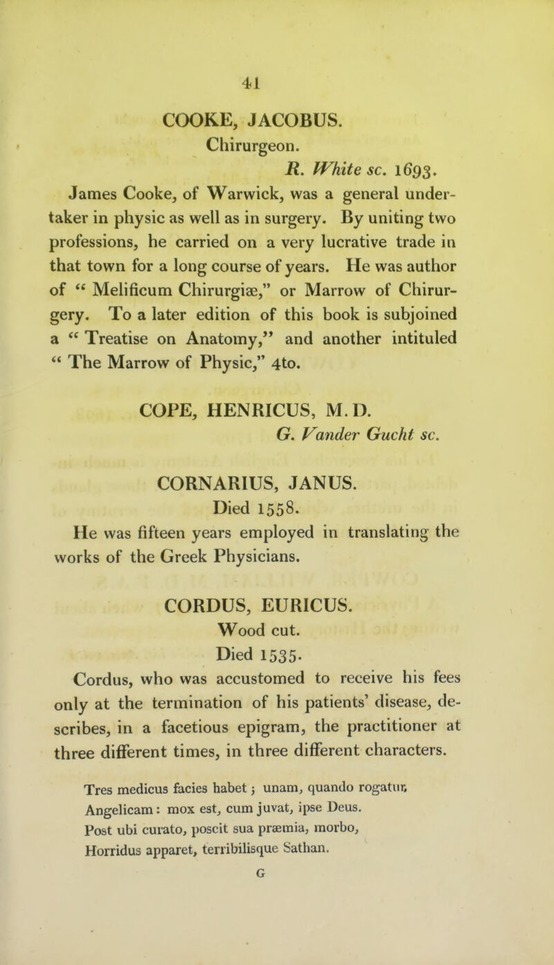 COOKE, JACOBUS. Chirurgeon. R. fVhite sc. 1693. James Cooke^ of Warwick, was a general under- taker in physic as well as in surgery. By uniting two professions, he carried on a very lucrative trade in that town for a long course of years. He was author of  Melificum Chirurgiae, or Marrow of Chirur- gery. To a later edition of this book is subjoined a  Treatise on Anatomy, and another intituled  The Marrow of Physic, 4to. COPE, HENRICUS, M.D. G. Vander Gucht sc. CORNARIUS, JANUS. Died 1558. He was fifteen years employed in translating the works of the Greek Physicians. CORDUS, EURICUS. Wood cut. Died 1535- Cordus, who was accustomed to receive his fees only at the termination of his patients' disease, de- scribes, in a facetious epigram, the practitioner at three difFerent times, in three different characters. Tres medicus facies habet 3 unam, quando rogatiir, Angelicam: mox est, cum juvat, ipse Deus. Post ubi cui-ato, poscit sua praemia, raorbo, Horridus apparet, terribilisque Sathan. G