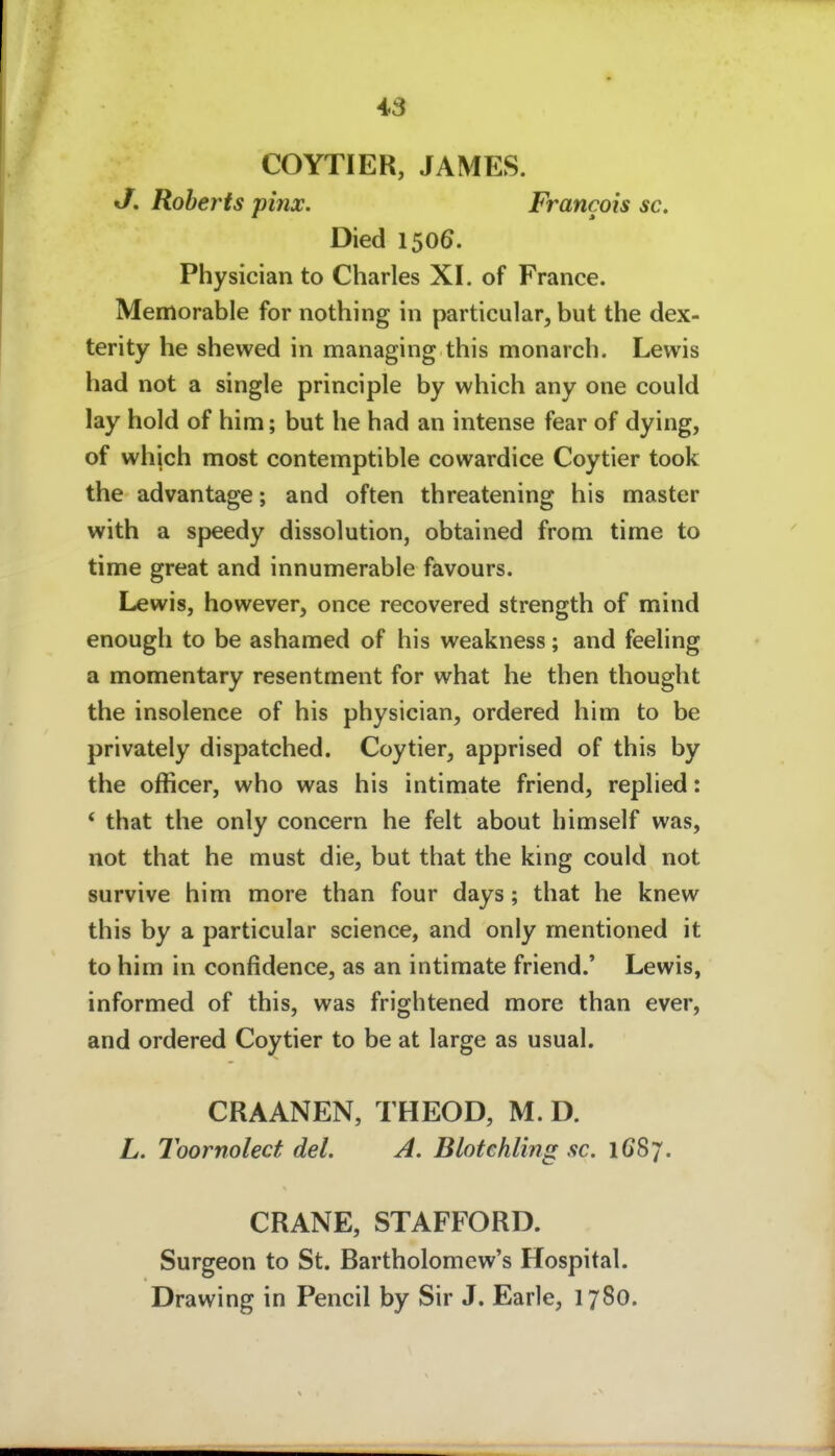 COYTIER, JAMES. J. Roberts pinx. Francois sc. Died 1506. Physician to Charles XI. of France. Memorable for nothing in particular, but the dex- terity he shewed in managing this monarch. Lewis had not a single principle by which any one could lay hold of him; but he had an intense fear of dying, of whjch most contemptible cowardice Coytier took the advantage; and often threatening bis master with a speedy dissolution, obtained from time to time great and innumerable favours. Lewis, however, once recovered strength of mind enough to be ashamed of bis weakness; and feeling a momentary resentment for what he then thought the insolence of bis physician, ordered him to be privately dispatched. Coytier, apprised of this by the officer, who was bis intimate friend, replied: * that the only concern he feit about himself was, not that he must die, but that the king could not survive him more than four days; that he knew this by a particular science, and only rnentioned it to him in confidence, as an intimate friend.' Lewis, informed of this, was frightened more than ever, and ordered Coytier to be at large as usual. CRAANEN, THEOD, M. D. L. Toornolect del. A. Blotehling sc. 1G87. CRANE, STAFFORD. Surgeon to St. Bartholomew's Hospital. Drawing in Pencil by Sir J. Earle, 1780.