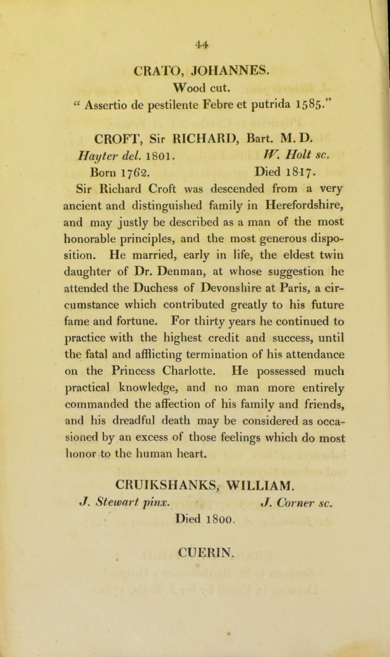 CRATO, JOHANNES. Wood cut. Assertio de pestilente Febre et putrida 1585. CROFl, Sir RICHARD, Bart. M.D. Hayter del. 1801. IV. Holt sc, Born 1762. Died 1817. Sir Richard Croft was descended from a very ancient and distinguished family in Herefordshire, and may justly be described as a man of the most honorable principles, and the most generous dispo- sition. He married, early in Hfe, the eldest twin daughter of Dr. Denman, at whose Suggestion he attended the Duchess of Devonshire at Paris, a cir- cumstance which contributed greatly to his future fame and fortune. For thirty years he continued to practice with the highest credit and success, until the fatal and afflicting termination of his attendance on the Princess Charlotte. He possessed much practical knowledge, and no man more entirely commanded the afFection of his familv and friends, and his dreadful death may be considered as occa- sioned by an excess of those feelings which do most honor to the human heart. CRUIKSHANKS, WILLIAM. J. Stewart pinx. J. Corner sc, Died 1800. CÜERIN.