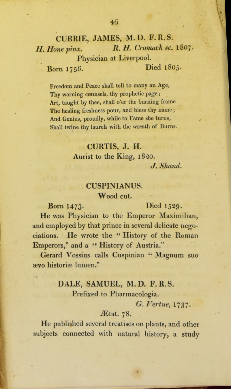 CURRIE, JAMES, M. D. F. R. S. //. Hone pinx. R. H. Cromack sc. 1807» Physician at Liverpool. Born 1756. ^^'ed 1805. Freedom and Peace shall teil to many an Age, Thy warning counsels, thy prophetic page; Art, taught by thee, shall o'er the burning frarac The healing freshness pour, and bless thy name; And Genius, proudly, while to Fame sbe turns, Shall twine thy laureis with the wreath of Burns. CURTIS, J. H. Aurist to the King, 1820. J, Shand, CUSPINIANUS. Wood cut. Born 1473. Died 1529. He was Physician to the Emperor Maximihan, and employed by that prince in several delicate nego- ciations. He wrote the  History of the Roman Emperors, and a '* History of Austria. Gerard Vossius calls Cuspinian  Magnum suo aevo historiae lumen. DALE, SAMUEL, M.D. F.R.S. Prefixed to Pharmacologia. G. Vertue^ 1737« ^tat. 78. He published several treatises on plants, and other subjects connected with natural history, a study 4